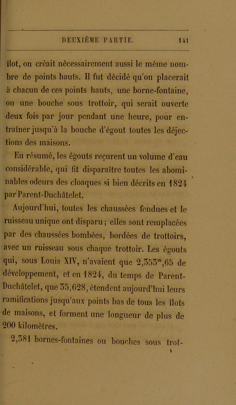 îlot, on créait nécessairement aussi le môme nom- bre de points hauts. Il fut décidé qu’on placerait à chacun de ces points hauts, une borne-fontaine, ou une bouche sous trottoir, qui serait ouverte deux fois par jour pendant une heure, pour en- traîner jusqu’à la bouche d’égout toutes les déjec- tions des maisons. En résumé, les égouts reçurent un volume d’eau considérable, qui fit disparaître toutes les abomi- nables odeurs des cloaques si bien décrits en 1824 par Parent-Duchâtelet. Aujourd’hui, toutes les chaussées fendues et le ruisseau unique ont disparu ; elles sont remplacées par des chaussées bombées, bordées de trottoirs, avec un ruisseau sous chaque trottoir. Les égouts qui, sous Louis XÏV, n’avaient que 2,353m,65 de développement, et en 1824, du temps de Parent- Duchâtelet, que 35,628, étendent aujourd’hui leurs ramifications jusqu’aux points bas de tous les îlots de maisons, et forment une longueur de plus de 200 kilomètres. 2,<j8I bornes-fontaines ou bouches sous trot-