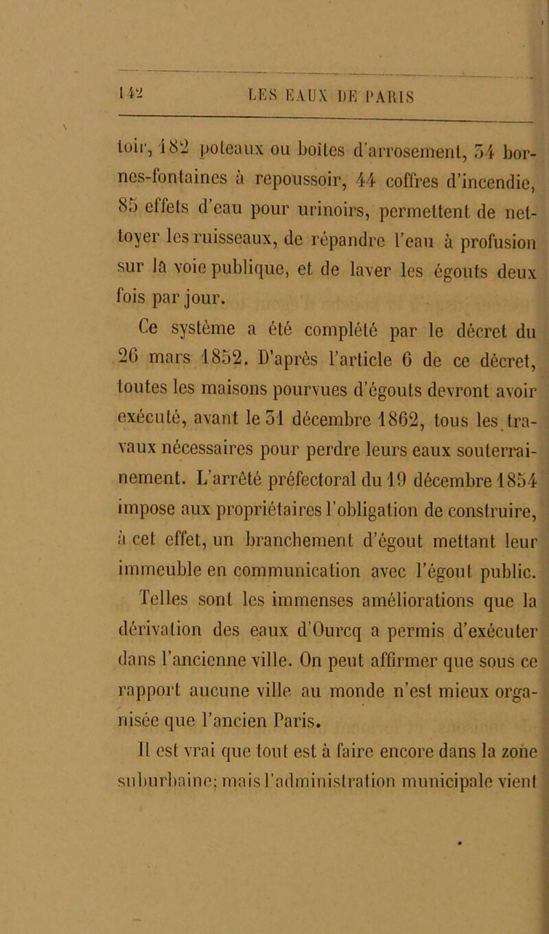 loir, 182 poteaux ou boites d'arrosement, 54 bor- nes-fontaines a repoussoir, 44 coffres d’incendie, 85 effets d’eau pour urinoirs, permettent de net- toyer les ruisseaux, de répandre l’eau à profusion sur la voie publique, et de laver les égouts deux fois par jour. Ce système a été complété par le décret du 26 mars 1852. D’après l’article 6 de ce décret, toutes les maisons pourvues d’égouts devront avoir exécuté, avant le 51 décembre 1862, tous les tra- vaux nécessaires pour perdre leurs eaux souterrai- nement. L’arrêté préfectoral du 19 décembre 1854 impose aux propriétaires l’obligation de construire, à cet effet, un branchement d’égout mettant leur immeuble en communication avec l’égout public. Telles sont les immenses améliorations que la dérivation des eaux d’Ourcq a permis d’exécuter dans l’ancienne ville. On peut affirmer que sous ce rapport aucune ville au monde n’est mieux orga- nisée que l’ancien Paris. Il est vrai que tout est à faire encore dans la zone suburbaine; mais l'administration municipale vient