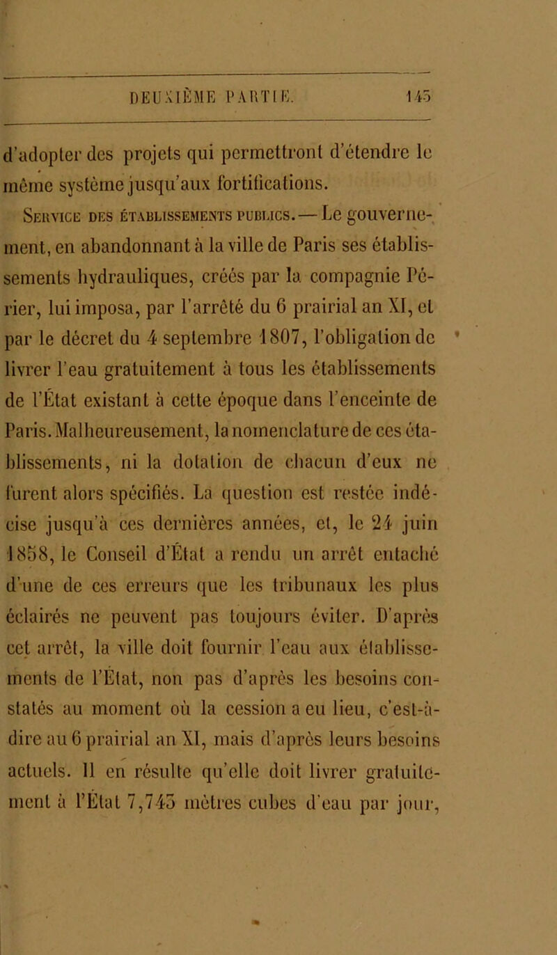 d’adopter des projets qui permettront d’étendre le même système jusqu’aux fortifications. Service des établissements publics. — Le gouverne- ment, en abandonnant à la ville de Paris ses établis- sements hydrauliques, créés par la compagnie Pc- rier, lui imposa, par l’arrêté du 6 prairial an XI, et par le décret du 4 septembre 1807, l’obligation de ’ livrer l’eau gratuitement à tous les établissements de l’État existant à cette époque dans l’enceinte de Paris. Malheureusement, la nomenclature de ces éta- blissements, ni la dotation de chacun d’eux ne lurent alors spécifiés. La question est restée indé- cise jusqu’à ces dernières années, et, le 24 juin 1858, le Conseil d’État a rendu un arrêt entaché d’une de ces erreurs que les tribunaux les plus éclairés ne peuvent pas toujours éviter. D’après cet arrêt, la ville doit fournir l’eau aux établisse- ments de l’Etat, non pas d’après les besoins con- statés au moment où la cession a eu lieu, c’est-à- dire au 6 prairial an XI, mais d’après leurs besoins actuels. 11 en résulte qu’elle doit livrer gratuite- ment à l’Etat 7,745 mètres cubes d'eau par jour,