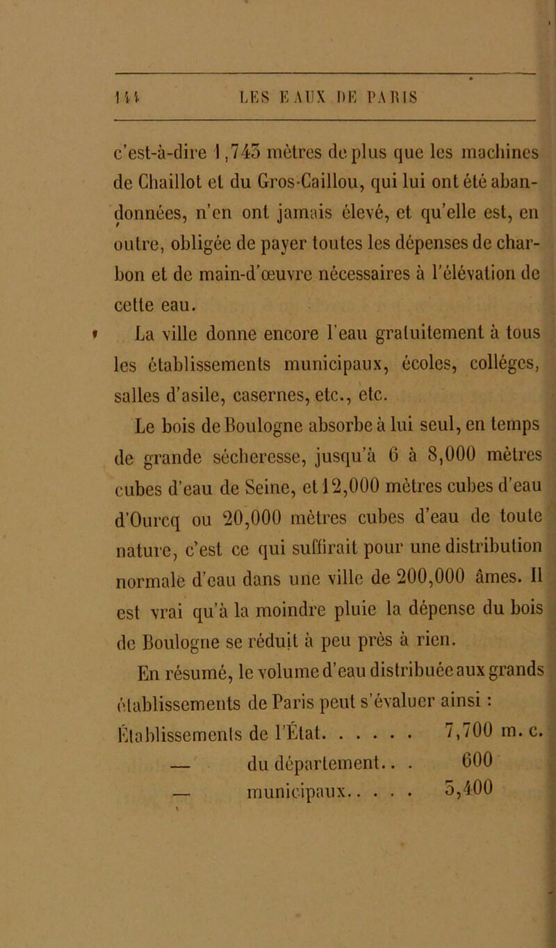 c’est-à-dire 1,743 mètres déplus que les machines de Cliaillot et du Gros-Caillou, qui lui ont été aban- données, n’en ont jamais élevé, et qu’elle est, en outre, obligée de payer toutes les dépenses de char- bon et de main-d’œuvre nécessaires à l’élévation de cette eau. » La ville donne encore l’eau gratuitement à tous les établissements municipaux, écoles, collèges, salles d’asile, casernes, etc., etc. Le bois de Boulogne absorbe à lui seul, en temps de grande sécheresse, jusqu’à 6 à 8,000 mètres cubes d’eau de Seine, et 12,000 mètres cubes d’eau d’Ourcq ou 20,000 mètres cubes d’eau de toute nature, c’est ce qui suffirait pour une distribution normale d’eau dans une ville de 200,000 âmes. Il est vrai qu’à la moindre pluie la dépense du bois de Boulogne se réduit à peu près à rien. En résumé, le volume d’eau distribuée aux grands établissements de Paris peut s’évaluer ainsi : Établissements de l’État 7,700 m. c. — du département.. . 000 — municipaux 5,400