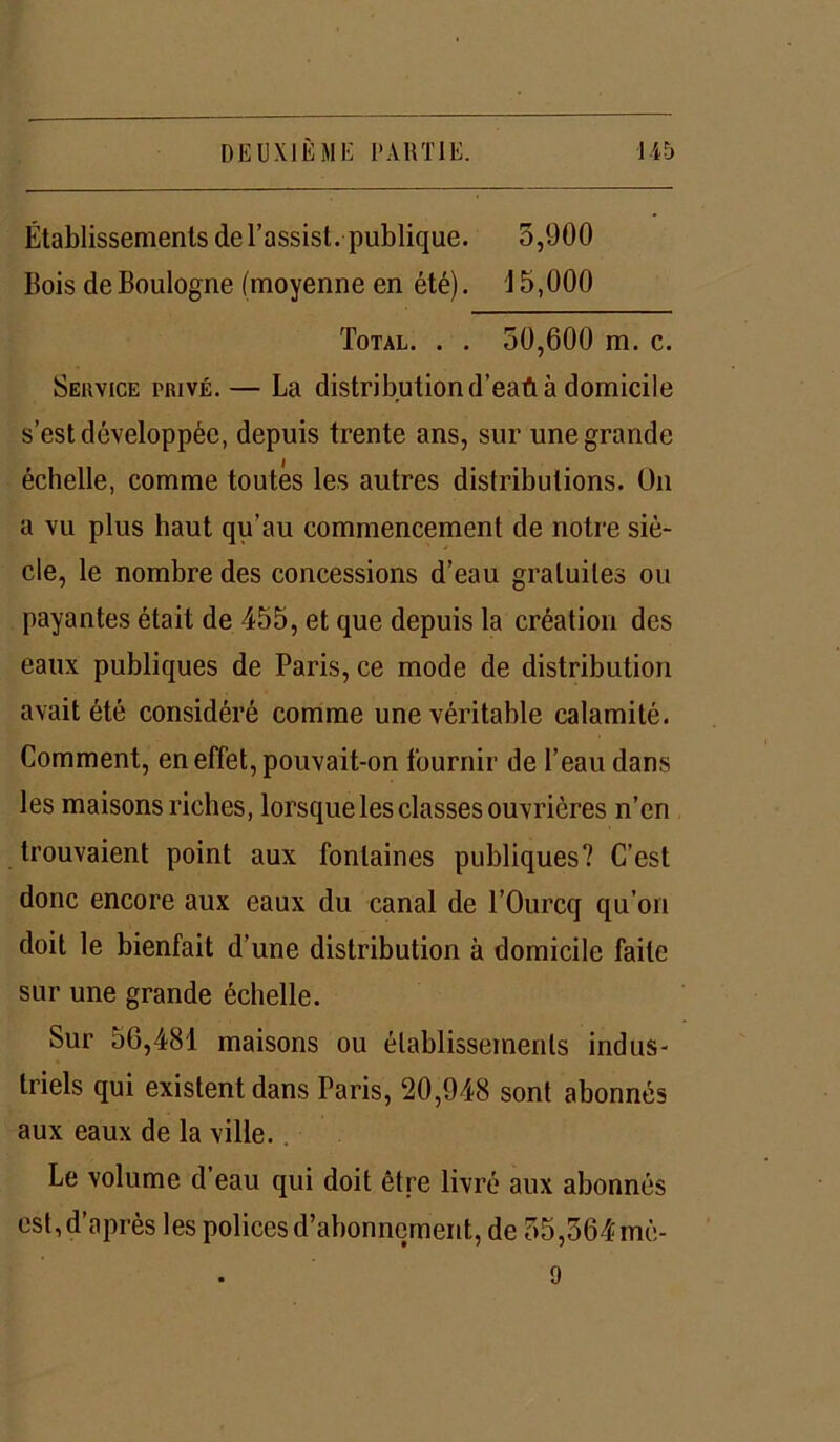 Établissements del’assist. publique. 5,900 Ilois de Boulogne (moyenne en été). 15,000 Total. . . 50,600 m. c. Service privé.— La distribution d’eaû à domicile s’est développée, depuis trente ans, sur une grande échelle, comme toutes les autres distributions. Un a vu plus haut qu’au commencement de notre siè- cle, le nombre des concessions d’eau gratuites ou payantes était de 455, et que depuis la création des eaux publiques de Paris, ce mode de distribution avait été considéré comme une véritable calamité. Comment, en effet, pouvait-on fournir de l’eau dans les maisons riches, lorsque les classes ouvrières n’en trouvaient point aux fontaines publiques? C’est donc encore aux eaux du canal de l’Ourcq qu’on doit le bienfait d’une distribution à domicile faite sur une grande échelle. Sur 56,481 maisons ou établissements indus- triels qui existent dans Paris, 20,948 sont abonnés aux eaux de la ville. Le volume d’eau qui doit être livré aux abonnés est, d’après les polices d’abonnement, de 55,564 mè- 9