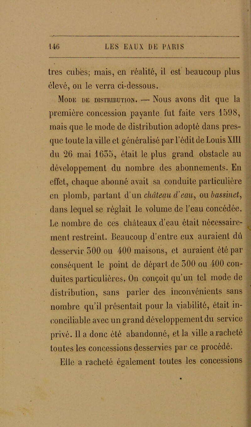 très cubes; mais, en réalité, il est beaucoup plus élevé, on le verra ci-dessous. Mode de distribution. — Nous avons dit que la première concession payante fut faite vers 1598, mais que le mode de distribution adopté dans pres- que toute la ville et généralisé par l’édit de Louis XIII du 26 mai 1655, était le plus grand obstacle au développement du nombre des abonnements. En effet, chaque abonné avait sa conduite particulière en plomb, partant d’un château d'eau, ou bassinet, dans lequel se réglait le volume de l’eau concédée. Le nombre de ces châteaux d’eau était nécessaire- ment restreint. Beaucoup d’entre eux auraient dû desservir 500 ou 400 maisons, et auraient été par conséquent le point de départ de 500 ou 400 con- duites particulières. On conçoit qu’un tel mode de distribution, sans parler des inconvénients sans nombre qu’il présentait pour la viabilité, était in- conciliable avec un grand développement du service privé. Il a donc été abandonné, et la ville a racheté toutes les concessions desservies par ce procédé. Elle a racheté également toutes les concessions