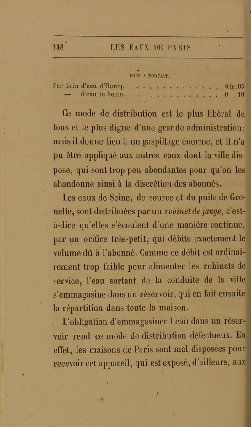 PIUX A FOHFAIT. Par bain d’eau d’Ourcq Oir.05 — d’eau de Seine. 0 10 Ce mode de distribution est le plus libéral de tous et le plus digne d'une grande administration; mais il donne lieu à un gaspillage énorme, et il n’a pu être appliqué aux autres eaux dont la ville dis- pose, qui sont trop peu abondantes pour qu’on les abandonne ainsi à la discrétion des abonnés. Les eaux de Seine, de source et du puits de Gre- nelle, sont distribuées par un robinet de jauge, c'est- à-dire qu’elles s’écoulent d’une manière continue, par un orifice très-petit,- qui débite exactement le volume dû à l’abonné. Comme ce débit est ordinai- rement trop faible pour alimenter les robinets de service, l’eau sortant de la conduite de la ville s’emmagasine dans un réservoir, qui en fait ensuite la répartition dans toute la maison. L’obligation d’emmagasiner l’eau dans un réser- voir rend ce mode de distribution défectueux. Eu effet, les maisons de Paris sont mal disposées pour recevoir cet appareil, qui est exposé, d’ailleurs, aux