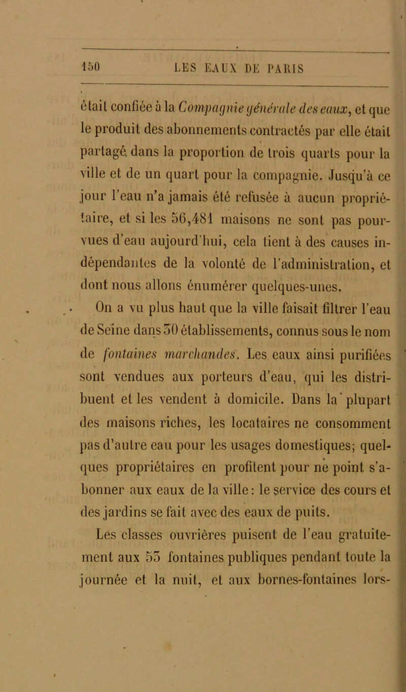 élail confiée à la Compagnie générale des eaux, et que le produit des abonnements contractés par elle était partagé, dans la proportion de trois quarts pour la ville et de un quart pour la compagnie. Jusqu’à ce jour l’eau n’a jamais été refusée à aucun proprié- taire, et si les 56,481 maisons ne sont pas pour- vues d’eau aujourd’hui, cela tient à des causes in- dépendantes de la volonté de radministration, et dont nous allons énumérer quelques-unes. On a vu plus haut que la ville faisait filtrer l’eau de Seine dans 50 établissements, connus sous le nom de fontaines marchandes. Les eaux ainsi purifiées sont vendues aux porteurs d’eau, qui les distri- buent et les vendent à domicile. Dans la plupart des maisons riches, les locataires ne consomment pas d’autre eau pour les usages domestiques; quel- ques propriétaires en profitent pour ne point s’a- bonner aux eaux de la ville : le service des cours et des jardins se fait avec des eaux de puits. Les classes ouvrières puisent de l’eau gratuite- ment aux 55 fontaines publiques pendant toute la journée et la nuit, et aux bornes-fontaines lors-