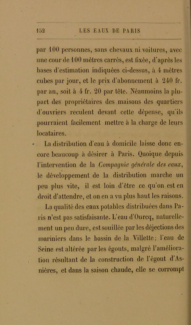 par J 00 personnes, sans chevaux ni voilures, avec une cour de 100 mètres carrés, est fixée, d’après les bases d’estimation indiquées ci-dessus, à 4 mètres cubes par jour, et le prix d’abonnement à 240 fr. par an, soit à 4 fr. 20 par tôle. Néanmoins la plu- part des propriétaires des maisons des quartiers d’ouvriers reculent devant cette dépense, qu’ils pourraient facilement mettre à la charge de leurs locataires. La distribution d’eau à domicile laisse donc en- core beaucoup à désirer à Paris. Quoique depuis l’intervention de la Compagnie générale des eaux, le développement de la distribution marche un peu plus vite, il est loin d’être ce qu’on est en droit d’attendre, et on en a vu plus haut les raisons. La qualité des eaux potables distribuées dans Pa- ris n’est pas satisfaisante. L’eau d’Ourcq, naturelle- ment un peu dure, est souillée par les déjections des mariniers dans le bassin de la Villette; l’eau de Seine est altérée par les égouts, malgré l’améliora- tion résultant de la construction de l’égout d’As- nières, et dans la saison chaude, elle se corrompt