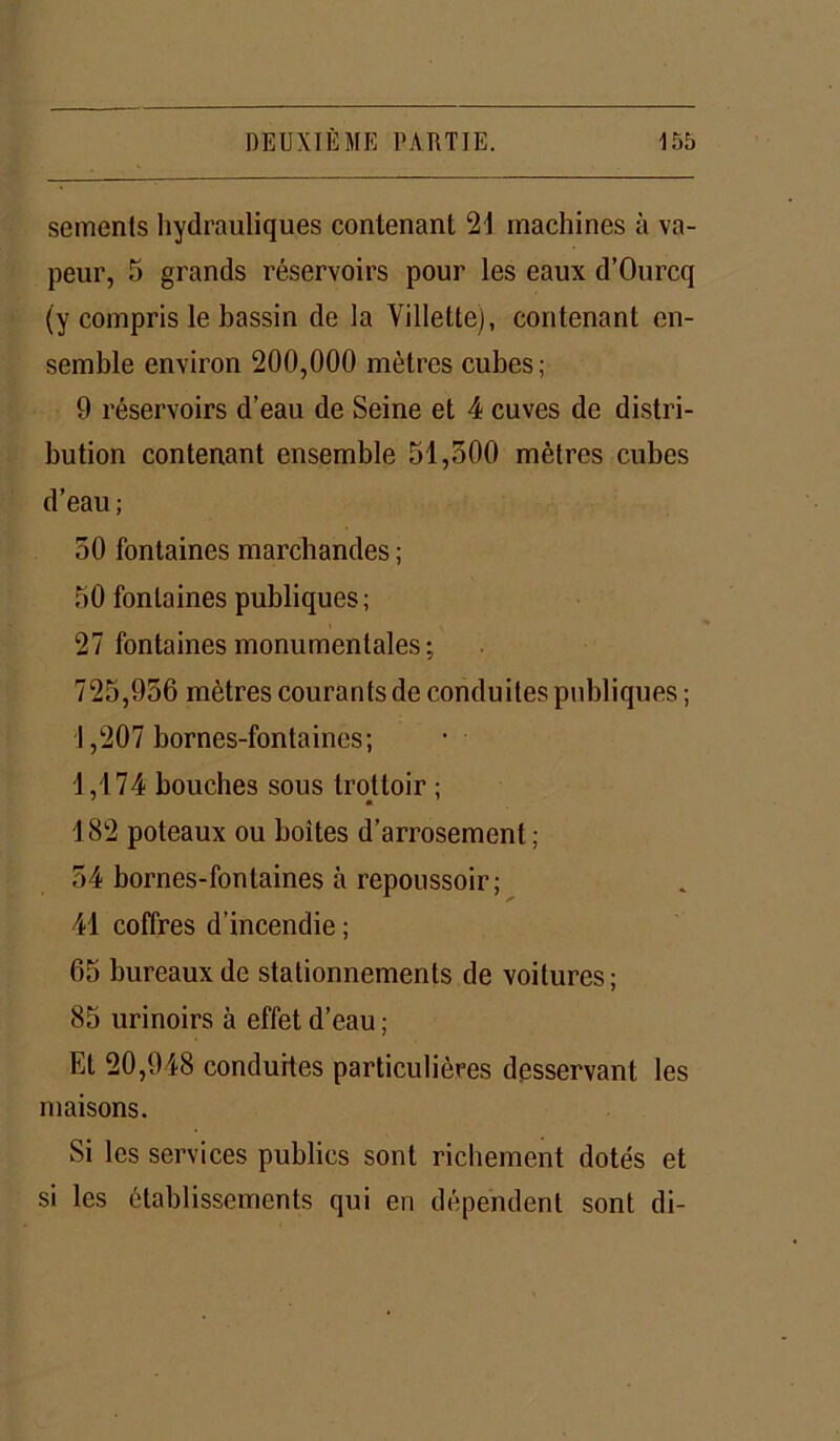 semenls hydrauliques contenant 21 machines à va- peur, 5 grands réservoirs pour les eaux d’Ourcq (y compris le bassin de la Villette), contenant en- semble environ 200,000 mètres cubes; 9 réservoirs d’eau de Seine et 4 cuves de distri- bution contenant ensemble 51,500 mètres cubes d’eau ; 50 fontaines marchandes ; 50 fontaines publiques; 27 fontaines monumentales; 725,956 mètres courants de conduites publiques; 1,207 bornes-fontaines; 1,174 bouches sous trottoir ; 182 poteaux ou boîtes d’arrosement; 54 bornes-fontaines à repoussoir; 41 coffres d’incendie ; 65 bureaux de stationnements de voitures; 85 urinoirs à effet d’eau ; Et 20,948 conduites particulières desservant les maisons. 51 les services publics sont richement dotés et si les établissements qui en dépendent sont di-