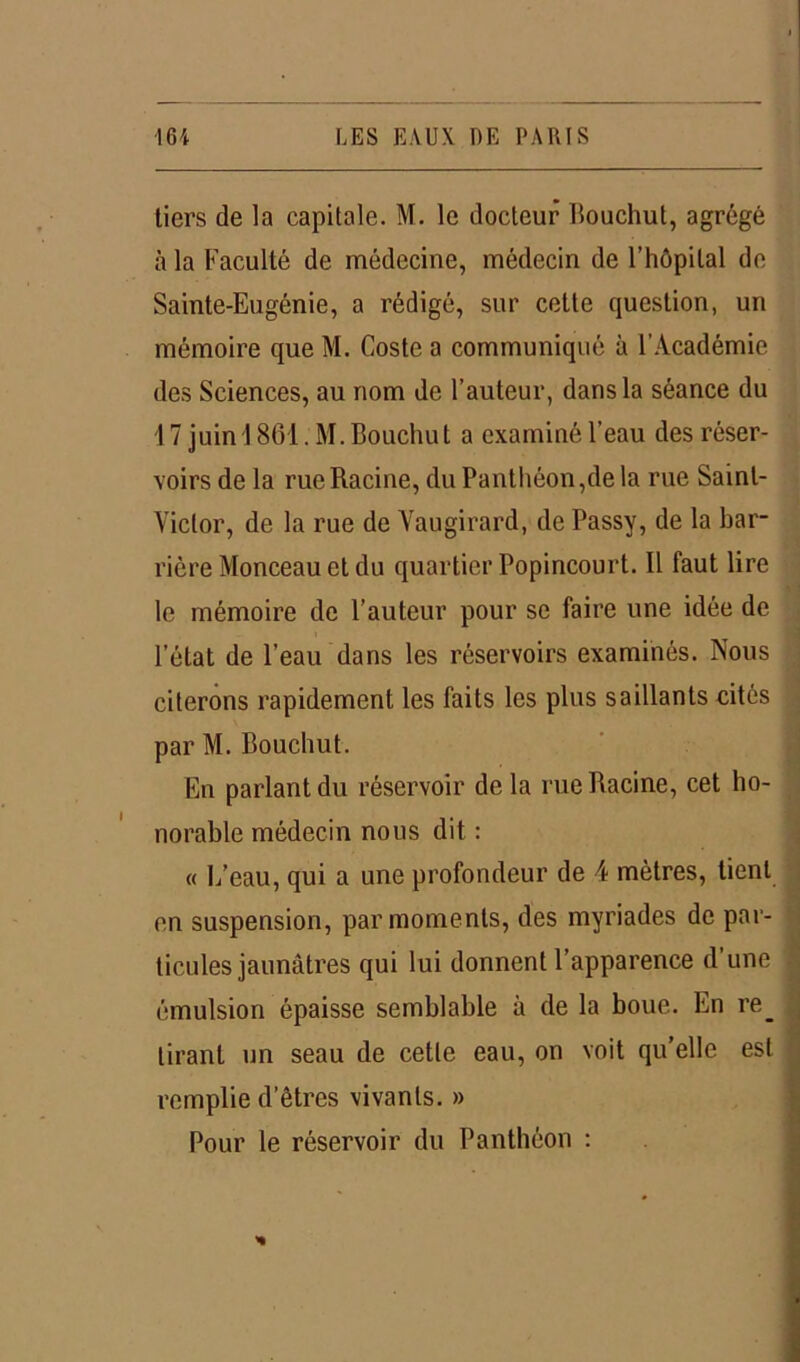 tiers de la capitale. M. le docteur Bouchut, agrégé à la Faculté de médecine, médecin de l’hôpilal de Sainte-Eugénie, a rédigé, sur cette question, un mémoire que M. Coste a communiqué à l’Académie des Sciences, au nom de l’auteur, dans la séance du 17 juin 1861. M. Bouchu t a examiné l’eau des réser- voirs de la rue Racine, du Panthéon,de la rue Saint- Victor, de la rue de Vaugirard, de Passy, de la bar- rière Monceau et du quartier Popincourt. Il faut lire le mémoire de l’auteur pour se faire une idée de l’état de l’eau dans les réservoirs examinés. Nous citerons rapidement les faits les plus saillants cités par M. Bouchut. En parlant du réservoir delà rue Racine, cet ho- norable médecin nous dit : « 1/eau, qui a une profondeur de 4 mètres, tient en suspension, par moments, des myriades de par- ticules jaunâtres qui lui donnent l’apparence d’une émulsion épaisse semblable à de la boue. En re_ tirant un seau de cette eau, on voit qu’elle est remplie d’êtres vivants. » Pour le réservoir du Panthéon :