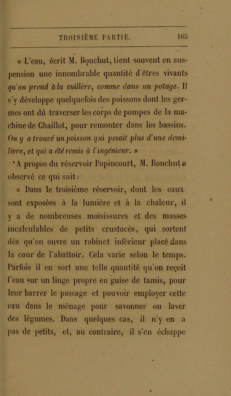 « L’eau, écrit M. Bouchut, tient souvent en sus- pension une innombrable quantité d’êtres vivants qu’on prend àla cuillère, comme dans un potage. Il s’y développe quelquefois des poissons dont les ger- mes ont dû traverser les corps de pompes de là ma- chine de Chaillot, pour remonter dans les bassins. On g a trouvé un poisson qui pesait plus d'une demi- livre, et qui a été remis à l'ingénieur. » 'A propos du réservoir Popincourt, M. Bouchut a observé ce qui suit: « Dans le troisième réservoir, dont les eaux sont exposées à la lumière et à la chaleur, il y a de nombreuses moisissures et des masses incalculables de petits crustacés, qui sortent dès qu’on ouvre un robinet inférieur placé dans la cour de l’abattoir. Cela varie selon le temps. Parfois il en sort une telle quantité qu’on reçoit l’eau sur un linge propre en guise de tamis, pour leur barrer le passage et pouvoir employer cette eau dans le ménage pour savonner ou laver des légumes. Dans quelques cas, il n’y en a pas de petits, et, au contraire, il s’en échappe