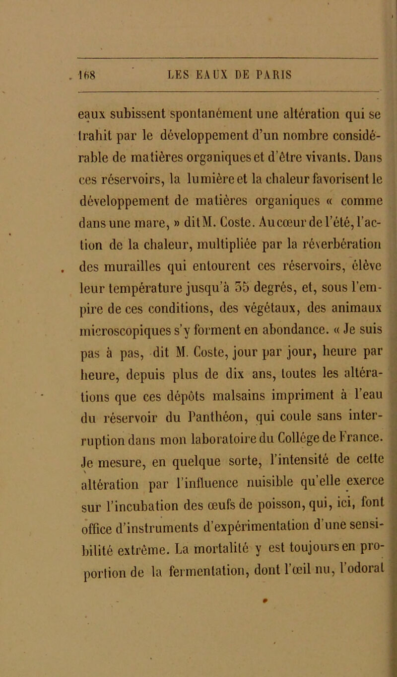 eaux subissent spontanément une altération qui se trahit par le développement d’un nombre considé- rable de matières organiques et d’être vivants. Dans ces réservoirs, la lumière et la chaleur favorisent le développement de matières organiques « comme dans une mare, » dit M. Coste. Au cœur de l’été, l’ac- tion de la chaleur, multipliée par la réverbération des murailles qui entourent ces réservoirs, élève leur température jusqu’à 55 degrés, et, sous l’em- pire de ces conditions, des végétaux, des animaux microscopiques s’y forment en abondance. « Je suis pas à pas, dit M. Coste, jour par jour, heure par heure, depuis plus de dix ans, toutes les altéra- tions que ces dépôts malsains impriment à l’eau du réservoir du Panthéon, qui coule sans inter- ruption dans mon laboratoire du Collège de 1 rance. Je mesure, en quelque sorte, l’intensité de cette altération par l’influence nuisible qu elle exerce sur l’incubation des œufs de poisson, qui, ici, font office d’instruments d’expérimentation d’une sensi- bilité extrême. La mortalité y est toujours en pro- portion de la fermentation, dont l’œil nu, l’odorat