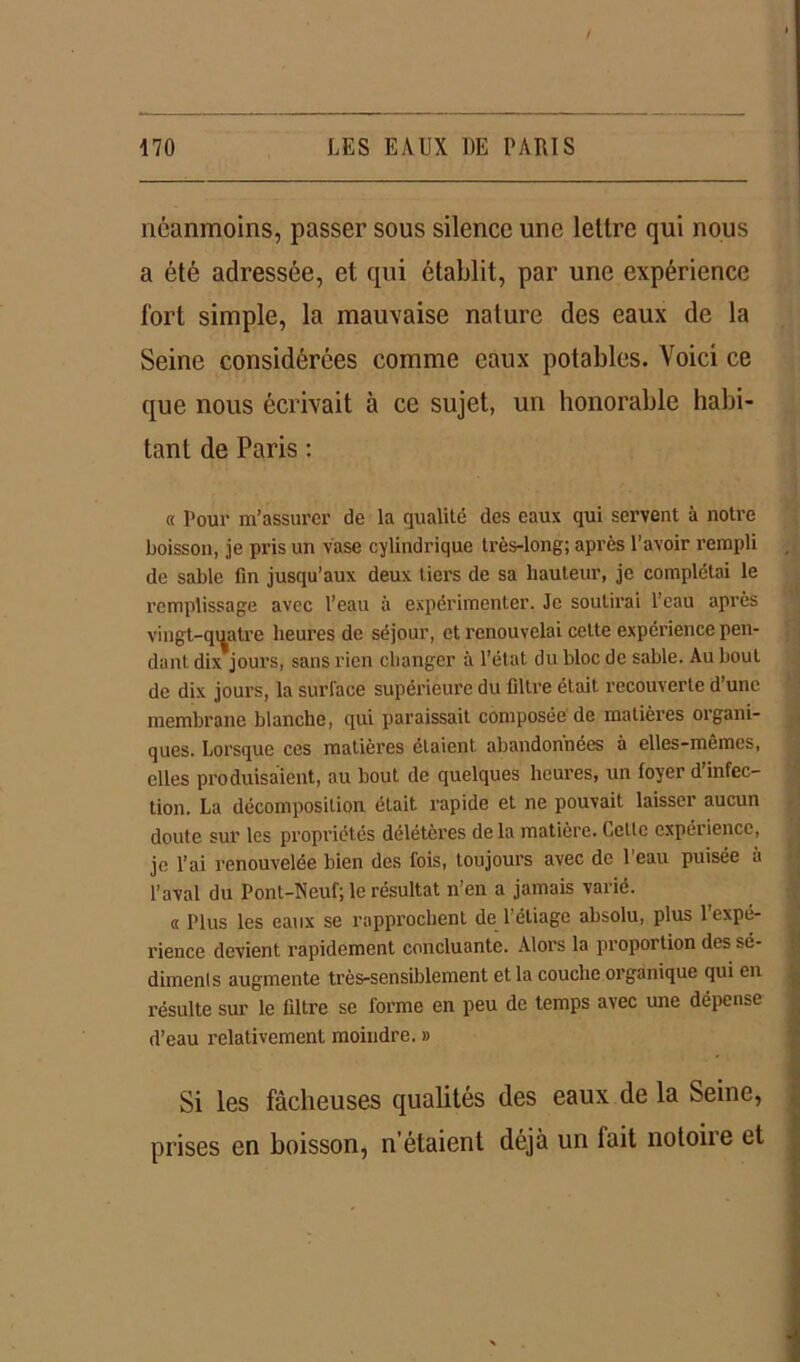 néanmoins, passer sous silence une lettre qui nous a été adressée, et qui établit, par une expérience fort simple, la mauvaise nature des eaux de la Seine considérées comme eaux potables. Voici ce que nous écrivait à ce sujet, un honorable habi- tant de Paris : « Pour m’assurer de la qualité des eaux qui servent à notre boisson, je pris un vase cylindrique très-long; après l’avoir rempli de sable fin jusqu’aux deux tiers de sa hauteur, je complétai le remplissage avec l’eau à expérimenter. Je soutirai l’eau après vingt-quatre heures de séjour, et renouvelai cette expérience pen- dant dix jours, sans rien changer à l’état du bloc de sable. Au bout de dix jours, la surface supérieure du filtre était recouverte d’une membrane blanche, qui paraissait composée de matières organi- ques. Lorsque ces matières étaient, abandonnées à elles-mêmes, elles produisaient, au bout de quelques heures, un loyer d infec- tion. La décomposition était rapide et ne pouvait laisser aucun doute sur les propriétés délétères delà matière. Cette cxpéiiencc, je l’ai renouvelée bien des fois, toujours avec de l’eau puisée à l’aval du Pont-Neuf; le résultat n’en a jamais varié. « Plus les eaux se rapprochent de 1 éliago absolu, plus 1 expé- rience devient rapidement concluante. Alors la proportion des sé- diments augmente très-sensiblement et la couche organique qui en résulte sur le filtre se forme en peu de temps avec une dépense d’eau relativement moindre. » Si les fâcheuses qualités des eaux de la Seine, prises en boisson, n’étaient déjà un lait notoire et