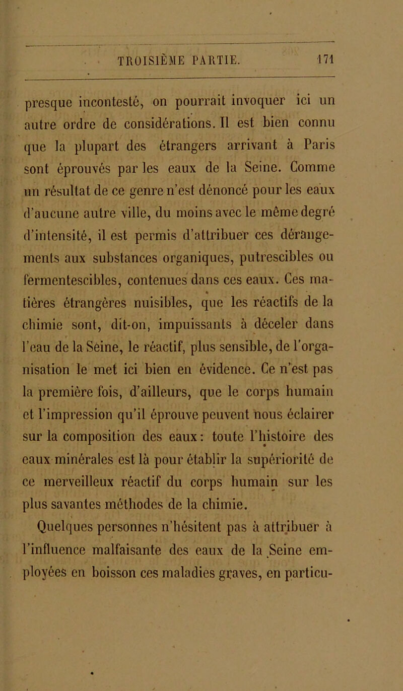 presque incontesté, on pourrait invoquer ici un autre ordre de considérations. Il est bien connu que la plupart des étrangers arrivant à Paris sont éprouvés par les eaux de la Seine. Comme un résultat de ce genre n’est dénoncé pour les eaux d’aucune autre ville, du moins avec le même degré d’intensité, il est permis d’attribuer ces dérange- ments aux substances organiques, putrescibles ou fermentescibles, contenues dans ces eaux. Ces ma- lières étrangères nuisibles, que les réactifs de la chimie sont, dit-on, impuissants à déceler dans l’eau de la Seine, le réactif, plus sensible, de l’orga- nisation le met ici bien en évidence. Ce n’est pas la première fois, d’ailleurs, que le corps humain et l’impression qu’il éprouve peuvent nous éclairer sur la composition des eaux: toute l’histoire des eaux minérales est là pour établir la supériorité de ce merveilleux réactif du corps humain sur les plus savantes méthodes de la chimie. Quelques personnes n’hésitent pas à attribuer à l’influence malfaisante des eaux de la Seine em- ployées en boisson ces maladies graves, en particu-