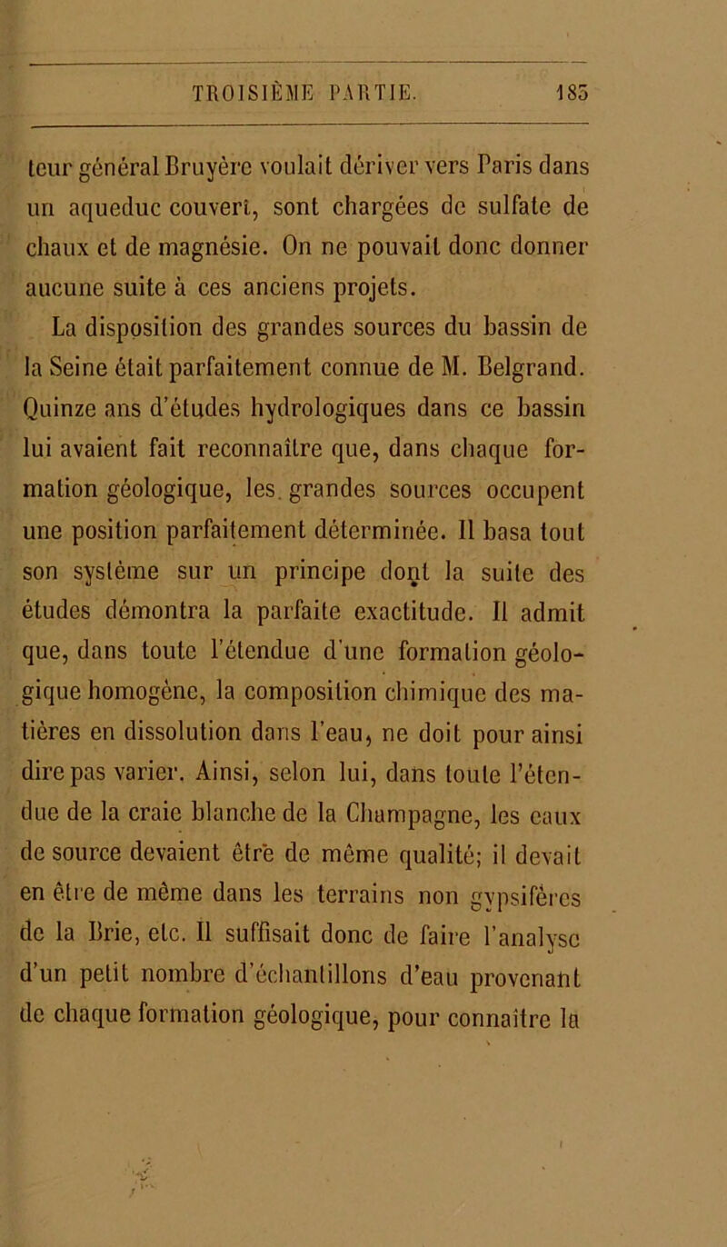 leur général Bruyère voulait dériver vers Paris dans un aqueduc couvert, sont chargées de sulfate de chaux et de magnésie. On ne pouvait donc donner aucune suite à ces anciens projets. La disposition des grandes sources du bassin de la Seine était parfaitement connue de M. Belgrand. Quinze ans d’études hydrologiques dans ce bassin lui avaient fait reconnaître que, dans chaque for- mation géologique, les. grandes sources occupent une position parfaitement déterminée. Il basa tout son système sur un principe dont la suite des études démontra la parfaite exactitude. Il admit que, dans toute l’étendue d’une formation géolo- gique homogène, la composition chimique des ma- tières en dissolution dans l’eau, ne doit pour ainsi dire pas varier. Ainsi, selon lui, dans toute l’éten- due de la craie blanche de la Champagne, les eaux de source devaient être de môme qualité; il devait en être de même dans les terrains non gvpsiféres de la Brie, etc. Il suffisait donc de faire l’analyse d’un petit nombre d’échantillons d’eau provenant de chaque formation géologique, pour connaître la