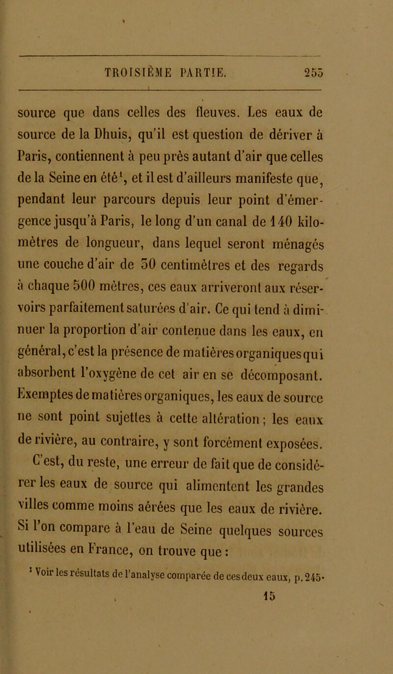 source que dans celles des fleuves. Les eaux de source de la Dhuis, qu’il est question de dériver à Paris, contiennent à peu près autant d’air que celles de la Seine en été1, et il est d’ailleurs manifeste que, pendant leur parcours depuis leur point d’émer- gence jusqu’à Paris, le long d’un canal de 140 kilo- mètres de longueur, dans lequel seront ménagés une couche d’air de 50 centimètres et des regards à chaque 500 mètres, ces eaux arriveront aux réser- voirs parfaitement saturées d’air. Ce qui tend à dimi- nuer la proportion d’air contenue dans les eaux, en général, c’est la présence de matières organiques qui absorbent l’oxygène de cet air en se décomposant. Exemptes de matières organiques, les eaux de source ne sont point sujettes à cette altération ; les eaux de rivière, au contraire, y sont forcément exposées. C’est, du reste, une erreur de fait que de considé- rei les eaux de source qui alimentent les grandes xilles comme moins aerees que les eaux de rivière. Si 1 on compare à l’eau de Seine quelques sources utilisées en France, on trouve que : 1 Voir les résultats de l’analyse comparée de cesdeux eaux, p. 245-