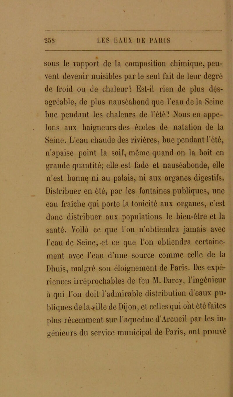 sous le rapport de la composition chimique, peu- vent devenir nuisibles par le seul fait de leur degré de froid ou de chaleur? Est-il rien de plus dés- agréable, de plus nauséabond que l’eau de la Seine bue pendant les chaleurs de l’été? Nous en appe- lons aux baigneurs des écoles de natation de la Seine. L’eau chaude des rivières, bue pendant l’été, n’apaise point la soif, môme quand on la boit en grande quantité; elle est fade et nauséabonde, elle n’est bonne ni au palais, ni aux organes digestifs. Distribuer en été, par les fontaines publiques, une eau fraîche qui porte la tonicité aux organes, c’est donc distribuer aux populations le bien-être et la santé. Voilà ce que l’on n’obtiendra jamais avec l’eau de Seine, -et ce que l’on obtiendra certaine- ment avec l’eau d’une source comme celle de la Dhuis, malgré son éloignement de Paris. Des expé- riences irréprochables de feu M. Darcy, l’ingénieur à qui l’on doit l’admirable distribution d’eaux pu- bliques de la.yille de Dijon, et celles qui ont été faites plus récemment sur l’aqueduc d’Arcueil par les in- génieurs du service municipal de Paris, ont prouvé