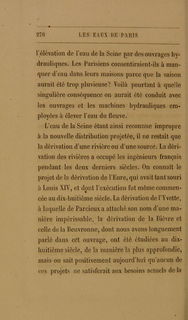 1 élévation de l’eau de la Seine par des ouvrages hy- drauliques. Les Parisiens consentiraient-ils à man- quer d’eau dans leurs maisons parce que la saison aurait été trop pluvieuse? Voilà pourtant à quelle singulière conséquence on aurait été conduit avec les ouvrages et les machines hydrauliques em- ployées à élever l’eau du fleuve. L’eau de la Seine étant ainsi reconnue impropre à la nouvelle distribution projetée, il ne restait que la dérivation d’une rivière ou d’une source. La déri- vation des rivières a occupé les ingénieurs français pendant les deux derniers siècles. On connaît le projet de la dérivation de l’Eure, qui avait tant souri à Louis XIV, et dont l’exécution fut même commen- cée au dix-huitième siècle. La dérivation de l’Yvette, à laquelle de Parcieuxa attaché son nom d’une ma- nière impérissable, la dérivation de la Bièvre et celle de la Beuvronne, dont nous avons longuement parlé dans cet ouvrage, ont été étudiées au dix- huitième siècle, de la manière la plus approfondie, mais on sait positivement aujourd’hui qu'aucun de ces projets ne satisferait aux besoins actuels de la