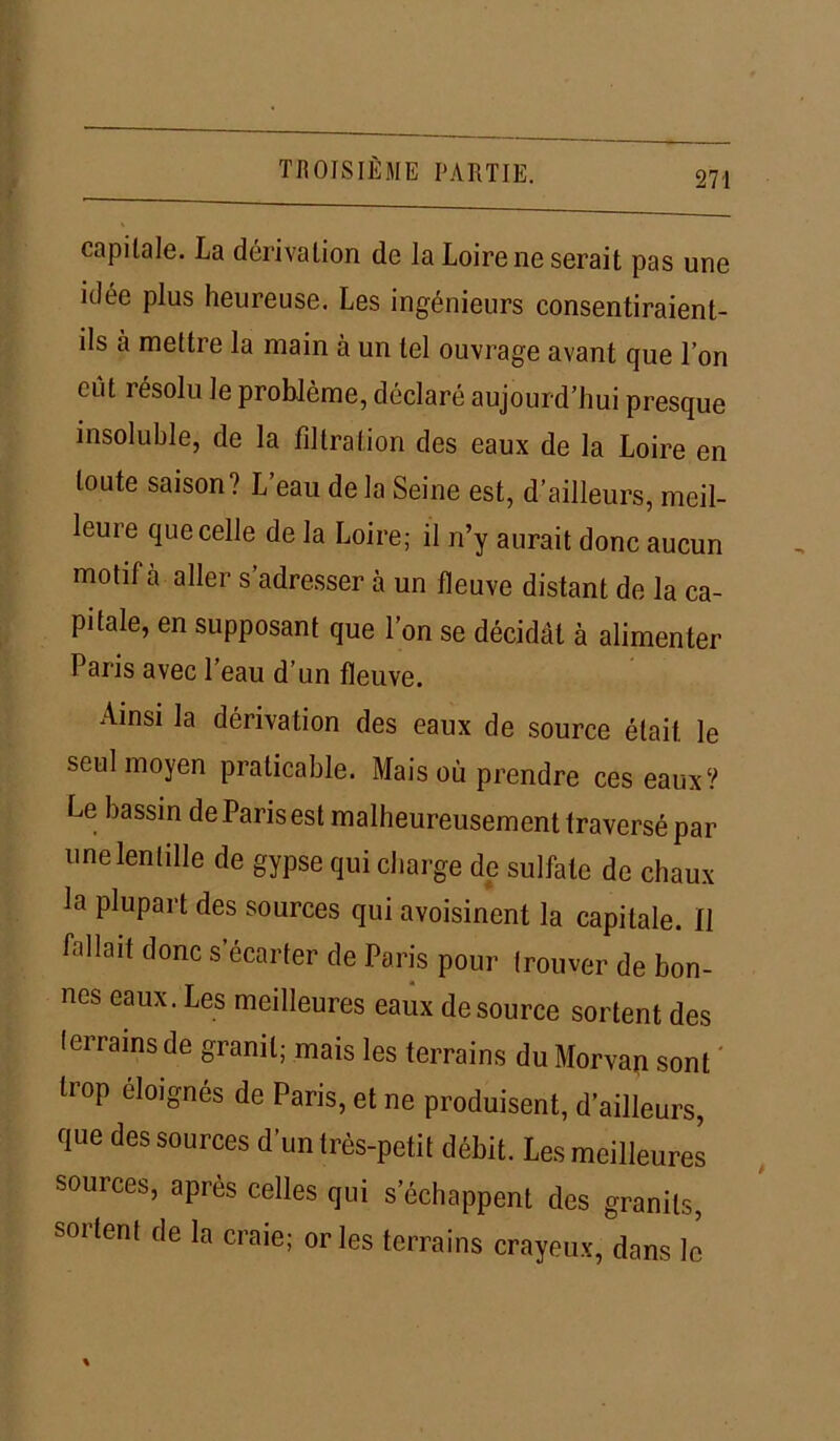 capitale. La dérivation de la Loire ne serait pas une idée plus heureuse. Les ingénieurs consentiraient- ils à mettre la main à un tel ouvrage avant que l’on eut résolu le problème, déclaré aujourd’hui presque insoluble, de la filtration des eaux de la Loire en toute saison? L’eau delà Seine est, d’ailleurs, meil- leure que celle de la Loire; il n’y aurait donc aucun motif à aller s adresser à un fleuve distant de la ca- pitale, en supposant que l’on se décidât à alimenter Paris avec l’eau d’un fleuve. Ainsi la dérivation des eaux de source était le seul moyen praticable. Mais où prendre ces eaux? Le bassin de Paris est malheureusement traversé par une lentille de gypse qui charge de sulfate de chaux la plupart des sources qui avoisinent la capitale. Il fallait donc s’écarter de Paris pour (rouver de bon- nes eaux. Les meilleures eaux de source sortent des terrains de granit; mais les terrains du Morvan sont üop éloignés de Paris, et ne produisent, d’ailleurs, que des sources d’un très-petit débit. Les meilleures sources, après celles qui s’échappent des granits, sortent de la craie; or les terrains crayeux, dans le