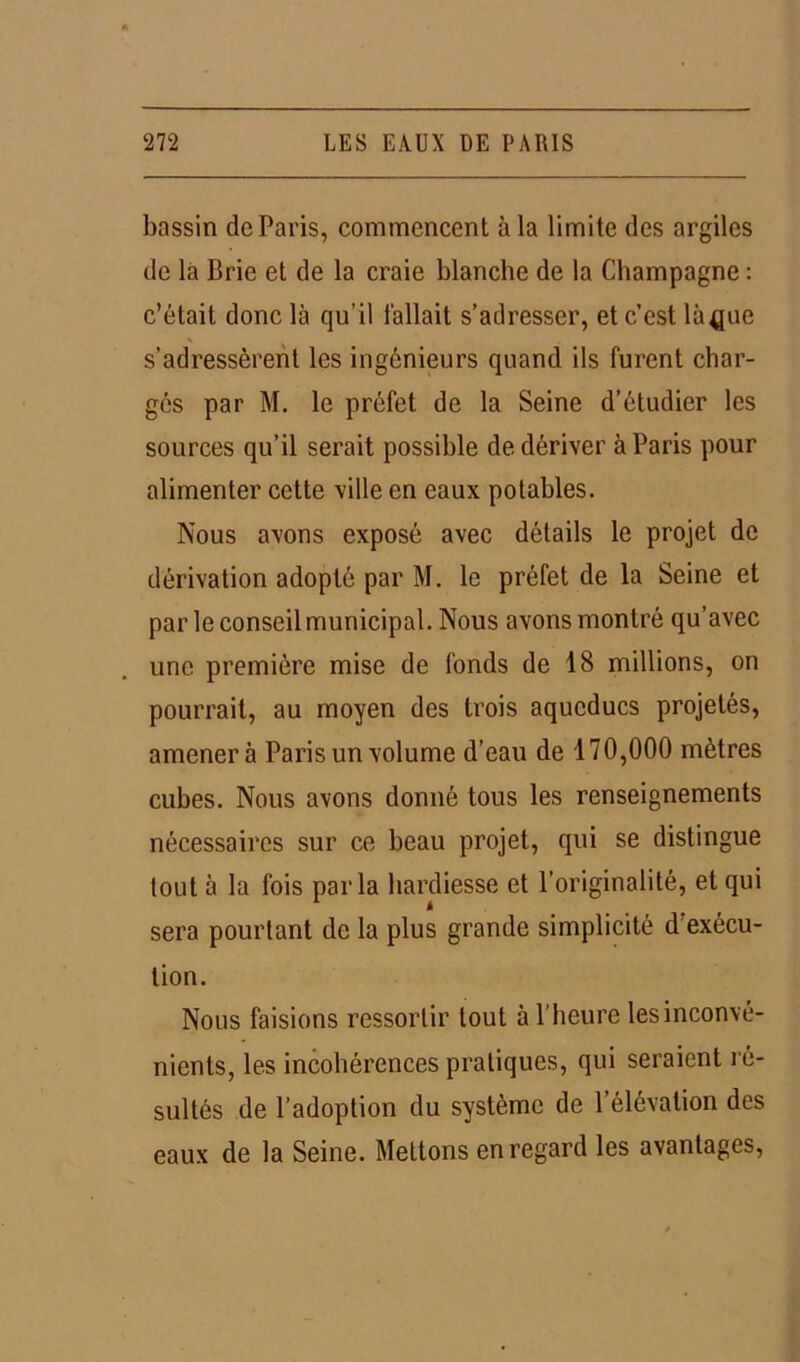 bassin de Paris, commencent à la limite des argiles de la Brie et de la craie blanche de la Champagne : c’était donc là qu’il l'allait s’adresser, et c’est là^ue s’adressèrent les ingénieurs quand ils furent char- gés par M. le préfet de la Seine d’étudier les sources qu’il serait possible de dériver à Paris pour alimenter cette ville en eaux potables. Nous avons exposé avec détails le projet de dérivation adopté par M. le préfet de la Seine et par le conseil municipal. Nous avons montré qu’avec une première mise de fonds de 18 millions, on pourrait, au moyen des trois aqueducs projetés, amènera Paris un volume d’eau de 170,000 mètres cubes. Nous avons donné tous les renseignements nécessaires sur ce beau projet, qui se distingue tout à la fois parla hardiesse et l’originalité, et qui sera pourtant de la plus grande simplicité d exécu- tion. Nous faisions ressortir tout à l’heure les inconvé- nients, les incohérences pratiques, qui seraient ré- sultés de l’adoption du système de l’élévation des eaux de la Seine. Mettons en regard les avantages,