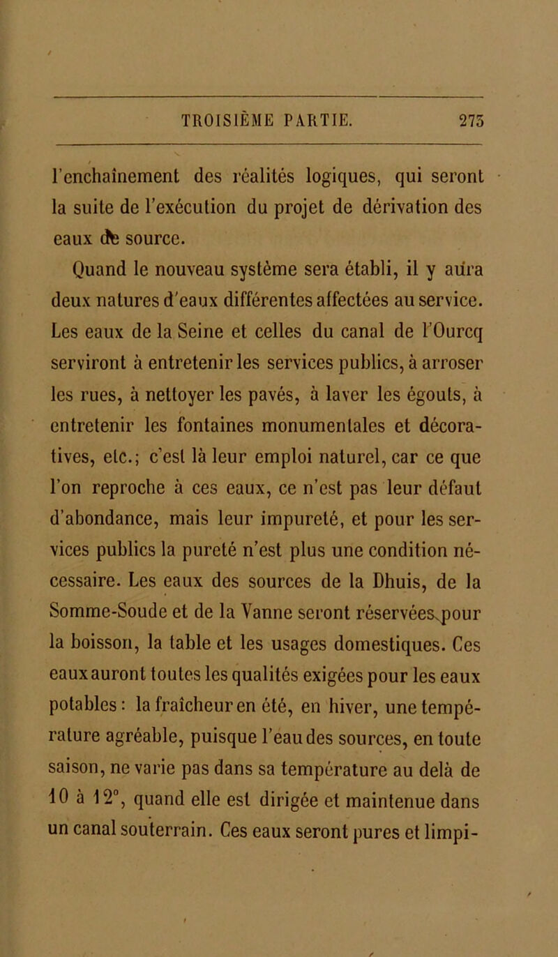 l’enchaînement des réalités logiques, qui seront la suite de l’exécution du projet de dérivation des eaux dte source. Quand le nouveau système sera établi, il y aura deux natures d'eaux différentes affectées au service. Les eaux de la Seine et celles du canal de l’Ourcq serviront à entretenir les services publics, à arroser les rues, à nettoyer les pavés, à laver les égouts, à entretenir les fontaines monumentales et décora- tives, etc.; c’est là leur emploi naturel, car ce que l’on reproche à ces eaux, ce n’est pas leur défaut d’abondance, mais leur impureté, et pour les ser- vices publics la pureté n’est plus une condition né- cessaire. Les eaux des sources de la Dhuis, de la Somme-Soude et de la Vanne seront réservéesvpour la boisson, la table et les usages domestiques. Ces eaux auront toutes les qualités exigées pour les eaux potables: la fraîcheur en été, en hiver, une tempé- rature agréable, puisque l’eau des sources, en toute saison, ne varie pas dans sa température au delà de 40 à 4 2°, quand elle est dirigée et maintenue dans un canal souterrain. Ces eaux seront pures et limpi-