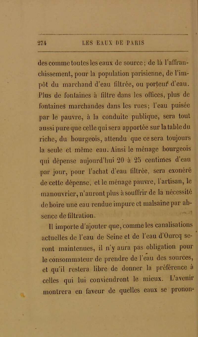 des comme toutes les eaux de source ; de là l’affran- chissement, pour la population parisienne, de l’im- pôt du marchand d’eau filtrée, ou porteuf d’eau. Plus de fontaines à filtre dans les offices, plus de fontaines marchandes dans les rues; l’eau puisée par le pauvre, à la conduite publique, sera tout aussi pure que celle qui sera apportée sur la table du riche, du bourgeois, attendu que ce sera toujours la seule et môme eau. Ainsi le ménage bourgeois qui dépense aujourd’hui 20 à 25 centimes d eau par jour, pour l’achat d’eau filtrée, sera exonéré de cette dépense, et le ménage pauvre, 1 artisan, le manouvrier, n’auront plus à souffrir de la nécessité de boire une eau rendue impure et malsaine par ab- sence de filtration. 11 importe d’ajouter que, comme les canalisations actuelles de l’eau de Seine et de 1 eau d Ourcq se- ront maintenues, il n’y aura pas obligation pour le consommateur de prendre de 1 eau des sources, et qu’il restera libre de donner la préférence à celles qui lui conviendront le mieux. L avenii montrera en faveur de quelles eaux se pronom