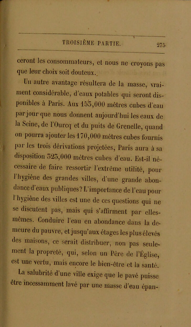 cci ont les consommateurs, et nous ne croyons pas que leur choix soit douteux. Un autre avantage résultera de la masse, vrai- ment considérable, d’eaux potables qui seront dis- ponibles à Paris. Aux 155,000 mètres cubes d’eau Par jour que nous donnent aujourd’hui les eaux de la Seine, de l’Ourcq et du puits de Grenelle, quand on pourra ajouter les 170,000 mètres cubes fournis pai les trois dérivations projetées, Paris aura à sa disposition 523,000 mètres cubes d’eau. Est-il né- cessaire de faire ressortir l’extrême utilité, pour 1 hygiène des grandes villes, d’une grande abon- dance d eaux publiques? L’importance de l’eau pour 1 hygiène des villes est une de ces questions qui ne se discutent pas, mais qui s’affirment par elles- mêmes. Londuire l'eau en abondance dans la de- meure du pauvre, et jusqu’aux étages les plus élevés des maisons, ce serait distribuer, non pas seule- ment la propreté, qui, selon un Père de l’Église, est une vertu, mais encore le bien-être et la santé. La salubrité d’une ville exige que le pavé puisse être incessamment lavé par une masse d’eau épan-