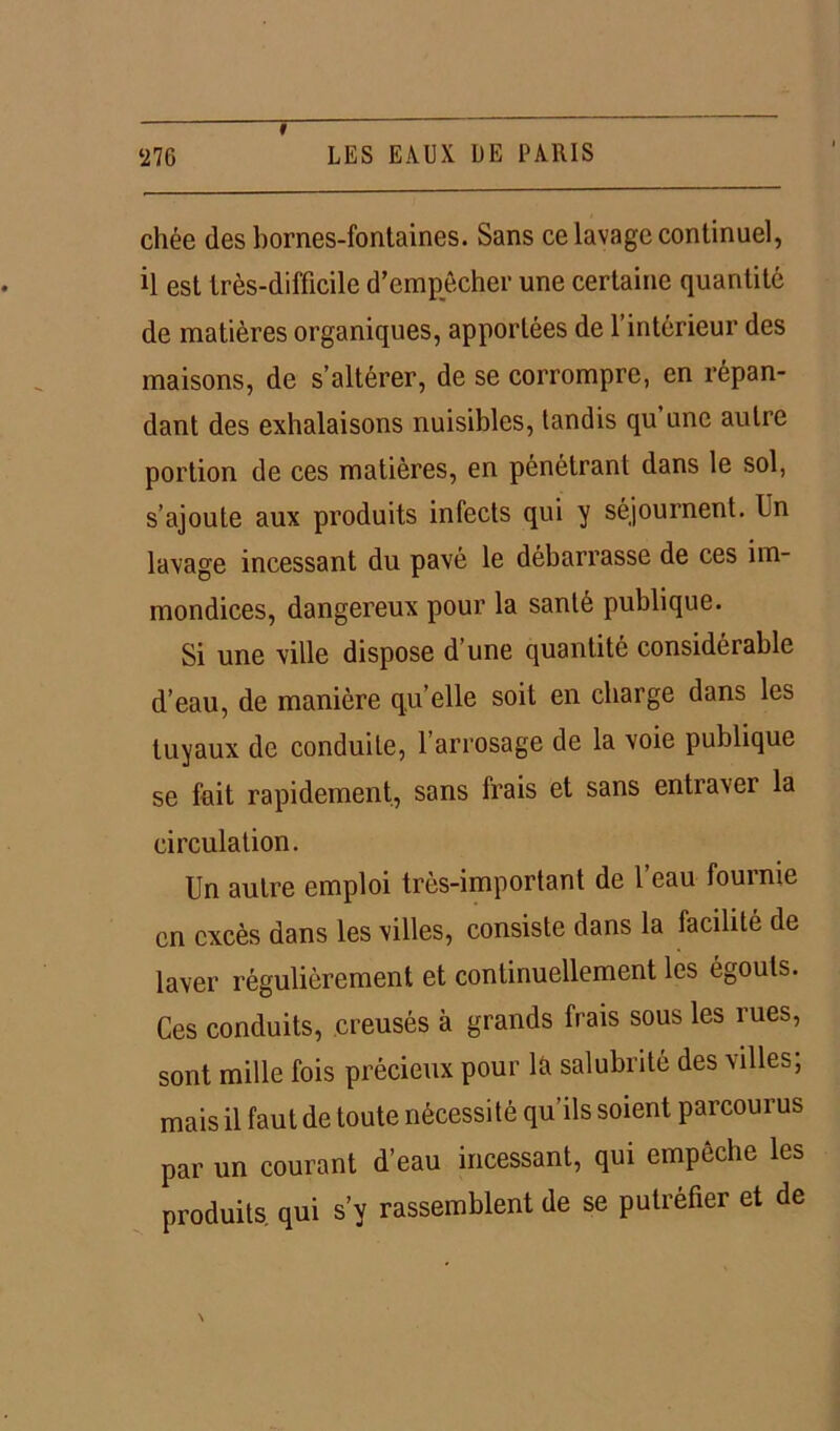 chée des bornes-fontaines. Sans ce lavage continuel, il est très-difficile d’empêcher une certaine quantité de matières organiques, apportées de l’intérieur des maisons, de s’altérer, de se corrompre, en répan- dant des exhalaisons nuisibles, tandis qu une autre portion de ces matières, en pénétrant dans le sol, s’ajoute aux produits infects qui y séjournent. In lavage incessant du pavé le débarrasse de ces im- mondices, dangereux pour la santé publique. Si une ville dispose d une quantité considérable d’eau, de manière qu’elle soit en charge dans les tuyaux de conduite, l’arrosage de la voie publique se fait rapidement, sans frais et sans entraver la circulation. Un autre emploi très-important de l’eau fournie en excès dans les villes, consiste dans la facilité de laver régulièrement et continuellement les égouts. Ces conduits, creusés à grands frais sous les rues, sont mille fois précieux pour là salubrité des villes; mais il faut de toute nécessité qu’ils soient parcourus par un courant d’eau incessant, qui empêche les produits, qui s’v rassemblent de se putréfier et de