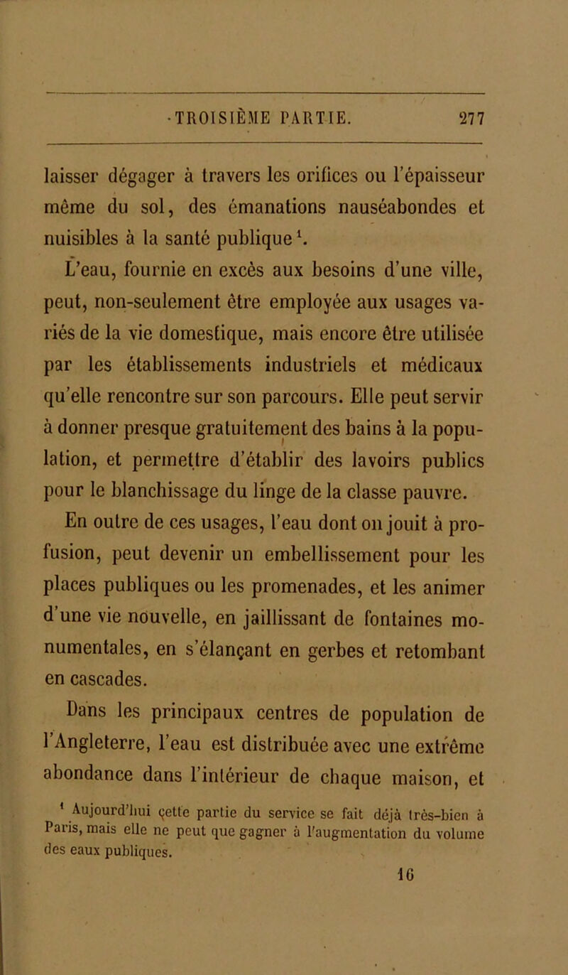 laisser dégager à travers les orifices ou l’épaisseur même du sol, des émanations nauséabondes et nuisibles à la santé publiquel. L’eau, fournie en excès aux besoins d’une ville, peut, non-seulement être employée aux usages va- riés de la vie domestique, mais encore être utilisée par les établissements industriels et médicaux quelle rencontre sur son parcours. Elle peut servir à donner presque gratuitement des bains à la popu- lation, et permettre d’établir des lavoirs publics pour le blanchissage du linge de la classe pauvre. En outre de ces usages, l’eau dont on jouit à pro- fusion, peut devenir un embellissement pour les places publiques ou les promenades, et les animer d’une vie nouvelle, en jaillissant de fontaines mo- numentales, en s’élançant en gerbes et retombant en cascades. Dans les principaux centres de population de l’Angleterre, l’eau est distribuée avec une extrême abondance dans l’intérieur de chaque maison, et 1 Aujourd’hui çette partie du service se fait déjà très-bien à Paris, mais elle ne peut que gagner à l'augmentation du volume des eaux publiques. 16