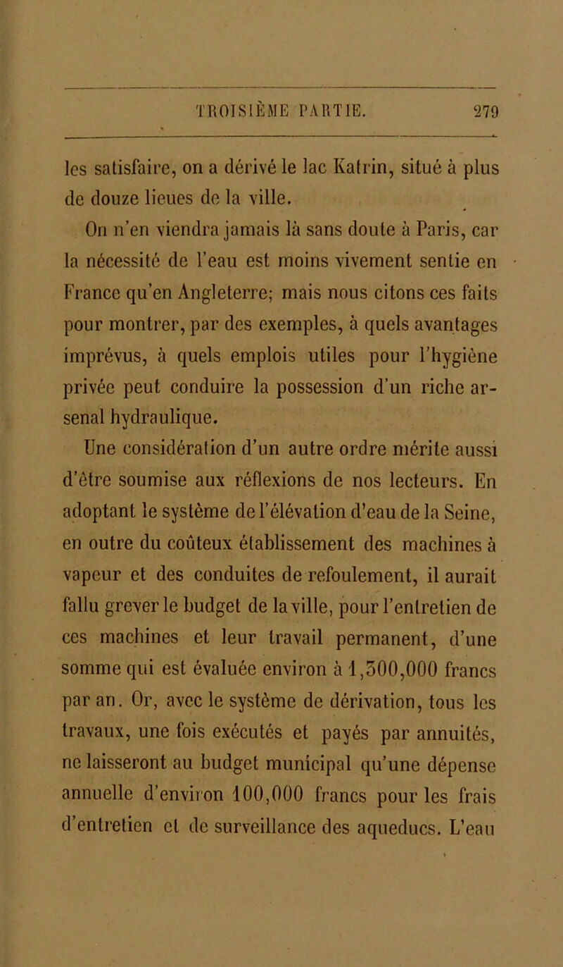 les satisfaire, on a dérivé le lac Katrin, situé à plus de douze lieues de la ville. On n’en viendra jamais là sans doute à Paris, car la nécessité de l’eau est moins vivement sentie en France qu’en Angleterre; mais nous citons ces faits pour montrer, par des exemples, à quels avantages imprévus, à quels emplois utiles pour l’hygiène privée peut conduire la possession d’un riche ar- senal hydraulique. Une considération d’un autre ordre mérite aussi d’être soumise aux réflexions de nos lecteurs. En adoptant le système de l’élévation d’eau de la Seine, en outre du coûteux établissement des machines à vapeur et des conduites de refoulement, il aurait fallu grever le budget de la ville, pour l’entretien de ces machines et leur travail permanent, d’une somme qui est évaluée environ à 1,300,000 francs par an. Or, avec le système de dérivation, tous les travaux, une fois exécutés et payés par annuités, ne laisseront au budget municipal qu’une dépense annuelle d’environ 100,000 francs pour les frais d’entretien et de surveillance des aqueducs. L’eau