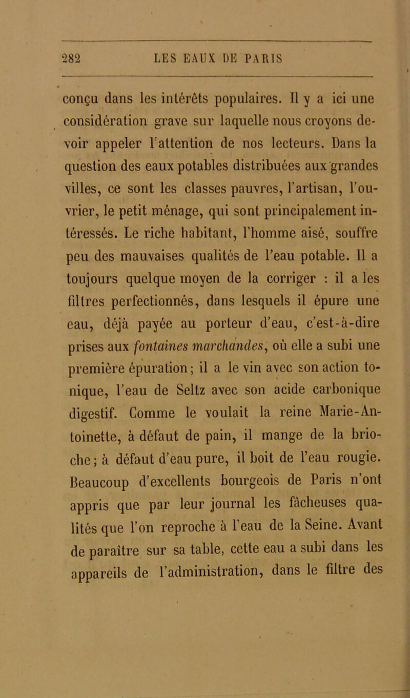 conçu dans les intérêts populaires. Il y a ici une considération grave sur laquelle nous croyons de- voir appeler l'attention de nos lecteurs. Dans la question des eaux potables distribuées aux grandes villes, ce sont les classes pauvres, l’artisan, l’ou- vrier, le petit ménage, qui sont principalement in- téressés. Le riche habitant, l’homme aisé, souffre peu des mauvaises qualités de l’eau potable. 11 a toujours quelque moyen de la corriger : il a les fdlres perfectionnés, dans lesquels il épure une eau, déjà payée au porteur d’eau, c’est-à-dire prises aux fontaines marchandes, où elle a subi une première épuration; il a le vin avec son action to- nique, l’eau de Seltz avec son acide carbonique digestif. Comme le voulait la reine Marie-An- toinette, à défaut de pain, il mange de la brio- che ; à défaut d’eau pure, il boit de l’eau rougie. Beaucoup d’excellents bourgeois de Paris n’ont appris que par leur journal les fâcheuses qua- lités que l’on reproche à l’eau de la Seine. Avant de paraître sur sa table, cette eau a subi dans les appareils de l’administration, dans le filtre des