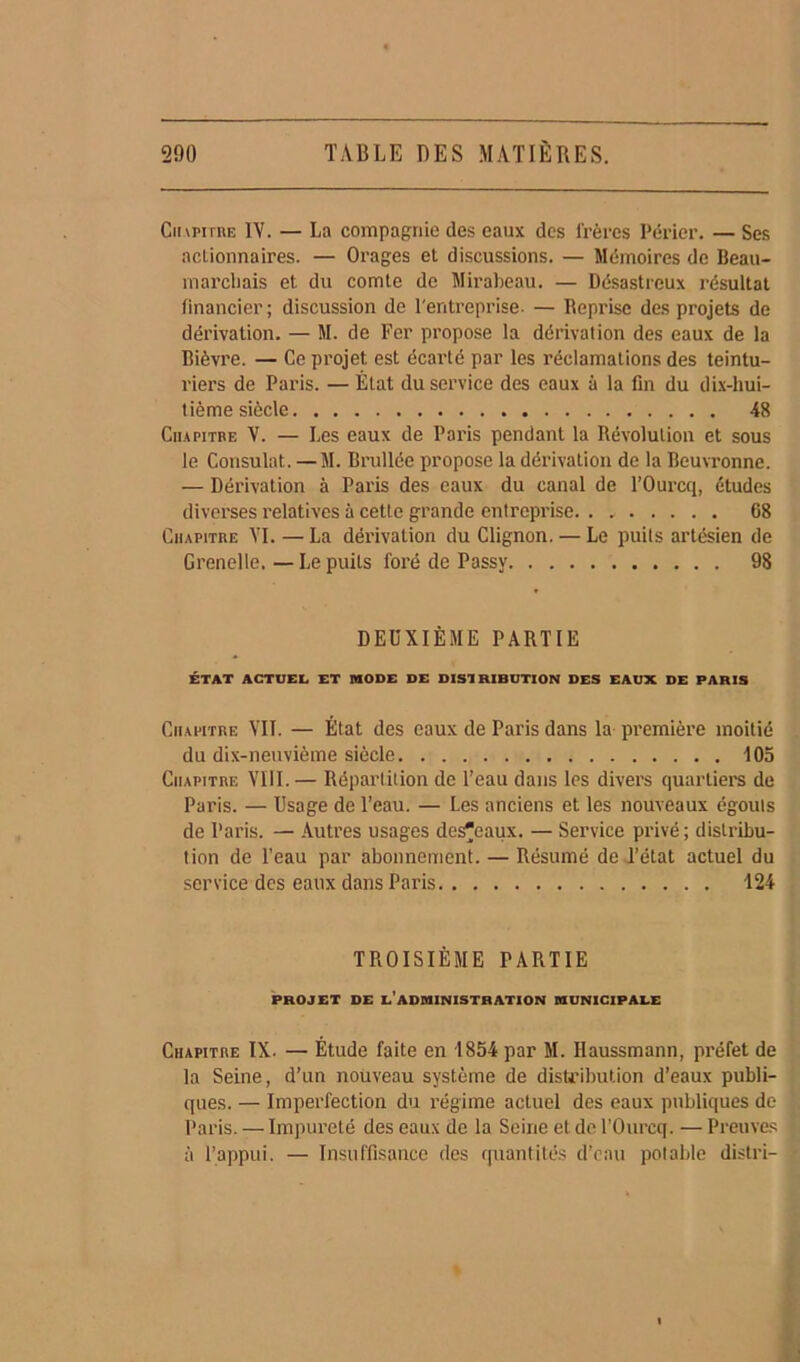 Chapitre IV. — La compagnie des eaux des frères Périer. — Ses actionnaires. — Orages et discussions. — Mémoires de Beau- marchais et du comte de Mirabeau. — Désastreux résultat financier; discussion de l'entreprise. — Reprise des projets de dérivation. — M. de Fer propose la dérivation des eaux de la Bièvre. — Ce projet est écarté par les réclamations des teintu- riers de Paris. — État du service des eaux à la fin du dix-hui- tième siècle 48 Chapitre V. — Les eaux de Paris pendant la Révolution et sous le Consulat. — M. Brullée propose la dérivation de la Beuvronne. — Dérivation à Paris des eaux du canal de l’Ourcq, études diverses relatives à cette grande entreprise. . * 68 Chapitre VI. —La dérivation du Clignon. — Le puits artésien de Grenelle. — Le puits foré de Passy 98 DEUXIÈME PARTIE ÉTAT ACTUEL ET MODE DE DISTRIBUTION DES EAUX DE PARIS Chapitre VIL — État des eaux de Paris dans la première moitié du dix-neuvième siècle 105 Chapitre VIII. — Répartition de l’eau dans les divers quartiers de Paris. — Usage de l’eau. — Les anciens et les nouveaux égouts de Paris. — Autres usages des^eaux. — Service privé; distribu- tion de l’eau par abonnement. — Résumé de l’état actuel du service des eaux dans Paris 124 TROISIÈME PARTIE PROJET DE L’ADMINISTRATION MUNICIPALE Chapitre IX. — Étude faite en 1854 par M. Ilaussmann, préfet de la Seine, d’un nouveau système de distribution d’eaux publi- ques. — Imperfection du régime actuel des eaux publiques de Paris. — Impureté des eaux de la Seine et de l’Ourcq. — Preuves à l’appui. — Insuffisance des quantités d’eau potable distri-