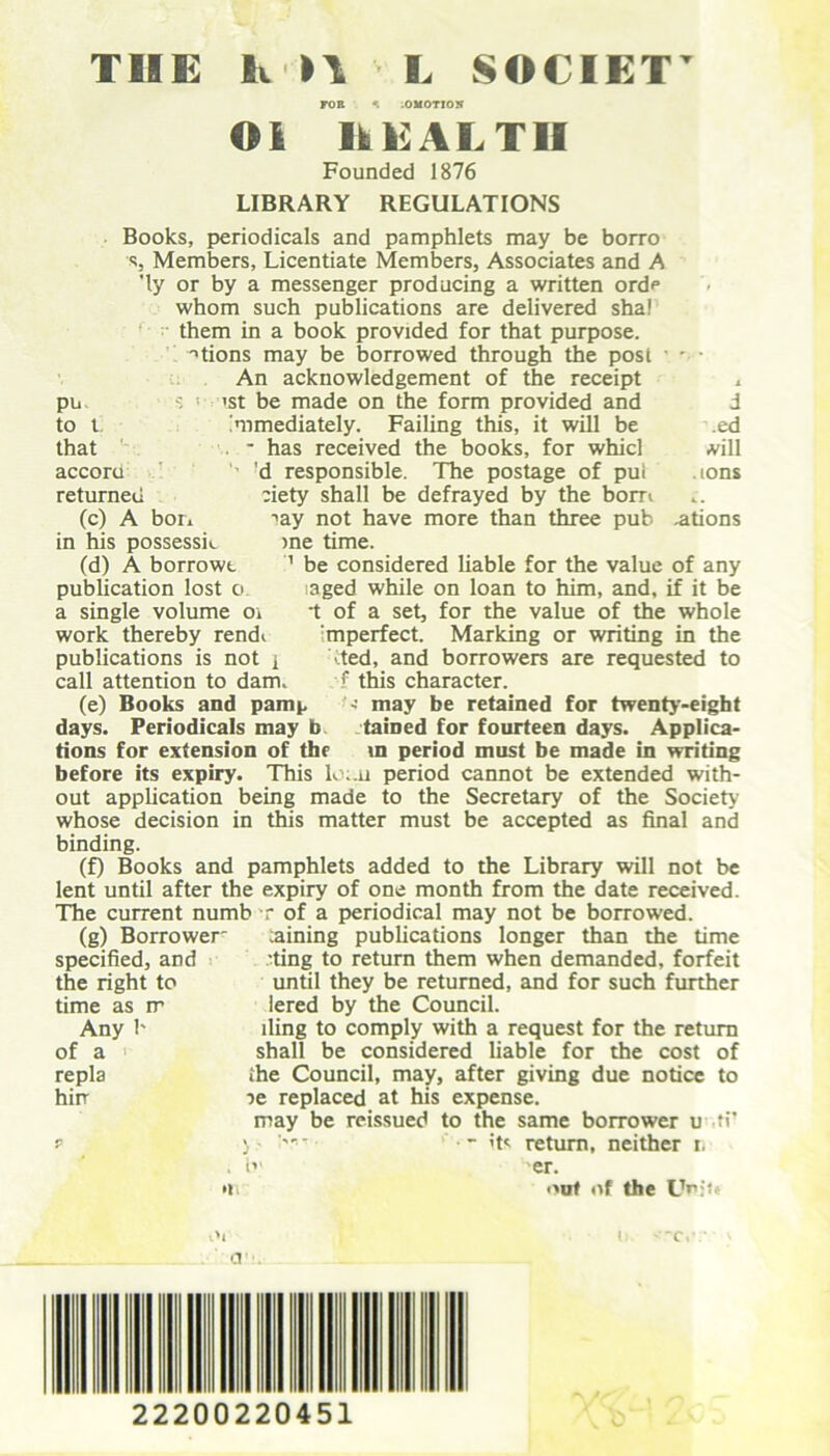 TIIE K n L SOCIET Oi HEALTH Founded 1876 LIBRARY REGULATIONS Books, periodicals and pamphlets may be borro ■s, Members, Licentiate Members, Associates and A 'ly or by a messenger producing a written orde whom such publications are delivered sha! them in a book provided for that purpose. -'tions may be borrowed through the post • - • An acknowledgement of the receipt , s ! >st be made on the form provided and d immediately. Failing this, it will be ed . - has received the books, for whicl vill ’d responsible. The postage of put .ions eiety shall be defrayed by the bom iay not have more than three pub .ations >ne time. 1 be considered liable for the value of any saged while on loan to him, and, if it be •t of a set, for the value of the whole :mperfect. Marking or writing in the ■ ted, and borrowers are requested to f this character. may be retained for twenty-eight tained for fourteen days. Applica pu s to t that accoru returned (c) A bon in his possessk (d) A borrowt publication lost o a single volume oi work thereby rendi publications is not i call attention to dam. (e) Books and pamp days. Periodicals may b tions for extension of the in period must be made in writing before its expiry. This lo;.u period cannot be extended with- out application being made to the Secretary of the Society whose decision in this matter must be accepted as final and binding. (f) Books and pamphlets added to the Library will not be lent until after the expiry of one month from the date received. The current numb r of a periodical may not be borrowed. (g) Borrower' earning publications longer than the time specified, and .’ting to return them when demanded, forfeit the right to until they be returned, and for such further time as it lered by the Council. Any b lling to comply with a request for the return of a shall be considered liable for the cost of repla ihe Council, may, after giving due notice to hirr le replaced at his expense. may be reissued to the same borrower u ft r ) - its return, neither i. O' er. out of the Um't 22200220451