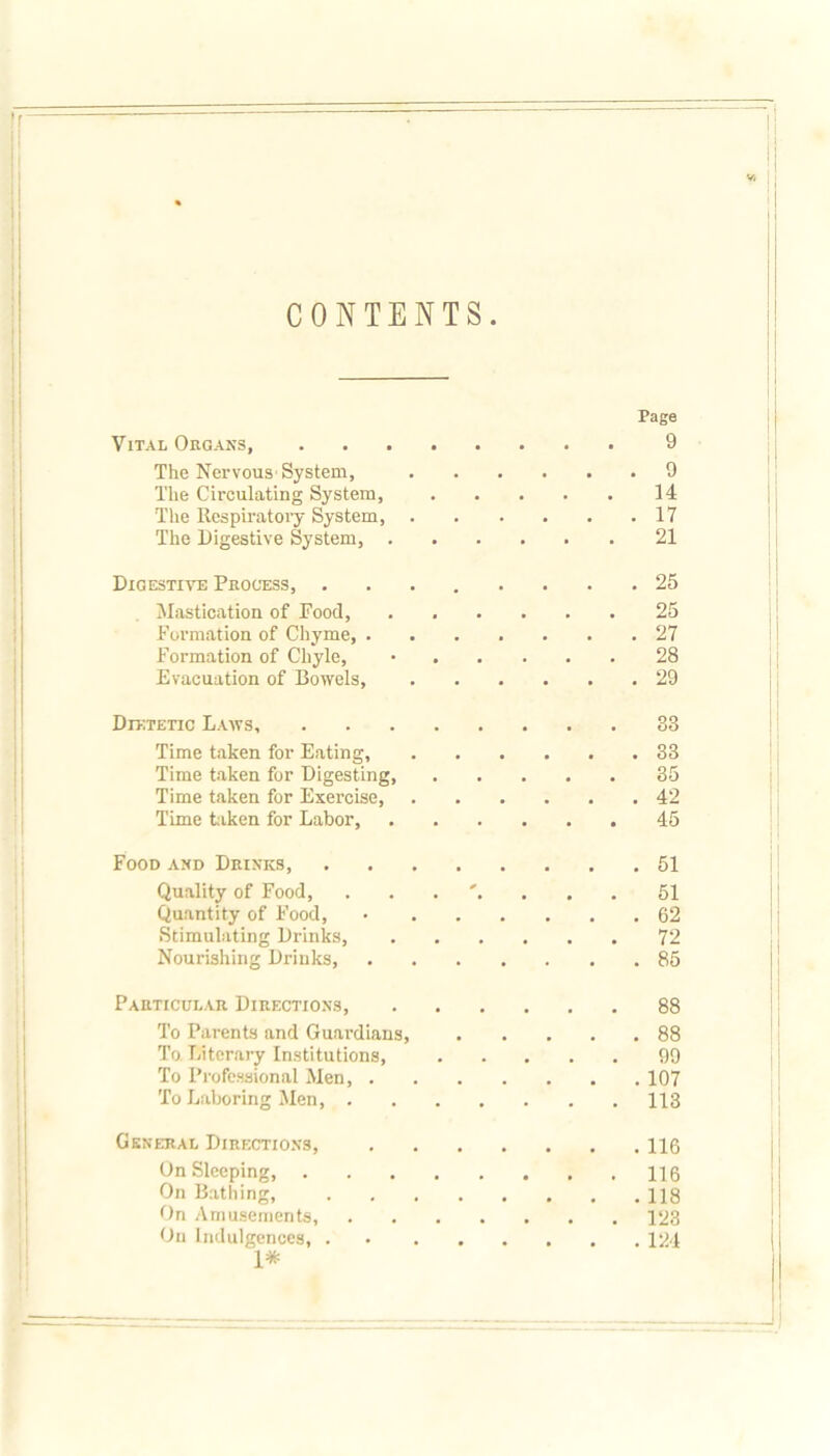 CONTENTS Page Vital Organs, 9 The Nervous System, 9 The Circulating System, 14 The Respiratory System, 17 The Digestive System, 21 Digestive Process, ........ 25 Mastication of Pood, ...... 25 Formation of Chyme, 27 Formation of Chyle, • 28 Evacuation of Bowels, 29 Dietetic Laws, 83 Time taken for Eating, 33 Time taken for Digesting, 35 Time taken for Exercise, 42 Time taken for Labor, 45 Food and Drinks, 51 Quality of Food, 51 Quantity of Food, • 62 Stimulating Drinks, 72 Nourishing Drinks, 85 Particular Directions, 88 To Parents and Guardians, 88 To Literary Institutions, 99 To Professional Men, 107 To Laboring Men, 113 General Directions, 116 On Sleeping, 116 On Bathing, 118 On Amusements, 123 On Indulgences, 124 1*