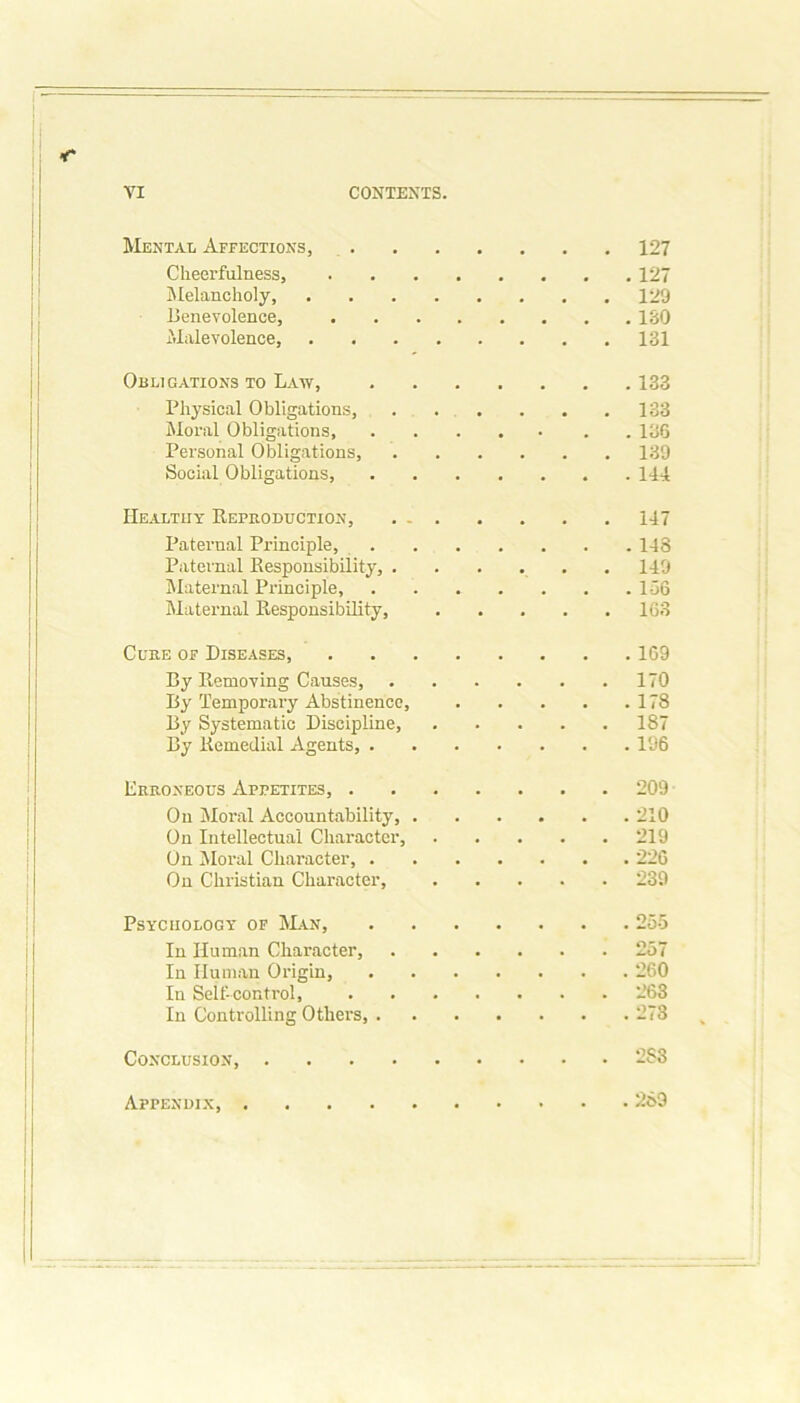 Mental Affections, 127 Cheerfulness, Melancholy, 129 Benevolence, Malevolence, 131 Obligations to Law, 133 Physical Obligations, 133 Moral Obligations, . • . . 136 Personal Obligations, 139 Social Obligations, 141 Healthy Reproduction, . . 147 Paternal Principle, 148 Paternal Responsibility, . 149 Maternal Principle, Maternal Responsibility, 163 Cube of Diseases, 169 By Removing Causes, 170 By Temporary Abstinence, 178 By Systematic Discipline, 187 By Remedial Agents, . 196 Erroneous Appetites, . 209 On Moral Accountability, . 210 On Intellectual Character, 219 On Moral Character, . 226 On Christian Character, 239 Psychology of Man, 255 In Human Character, 257 In Human Origin, 260 In Self-control, 263 In Controlling Others, . 273 Conclusion, .... 2S3 Appendix, 269