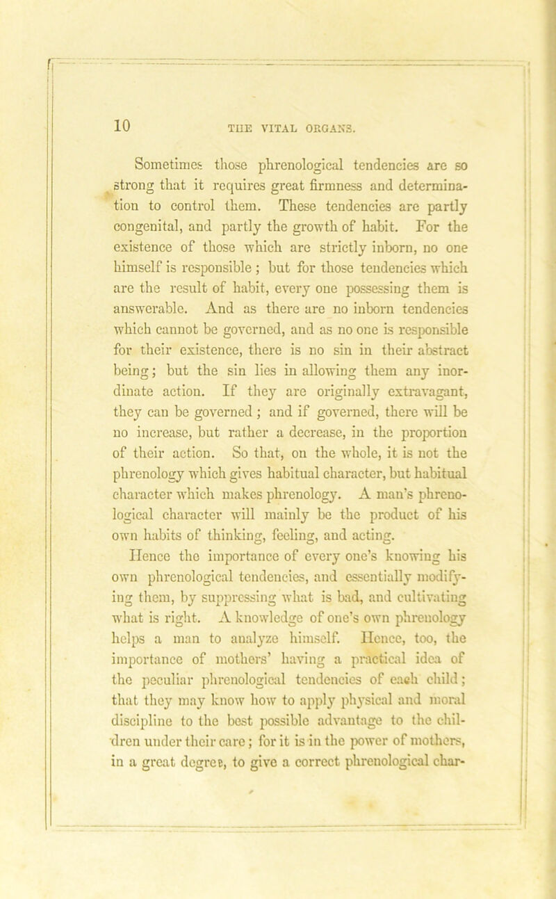 Sometimes those phrenological tendencies are so strong that it requires great firmness and determina- tion to control them. These tendencies are partly congenital, and partly the growth of habit. For the existence of those which are strictly inborn, no one himself is responsible ; but for those tendencies which are the result of habit, every one possessing them is answerable. And as there are no inborn tendencies which cannot be governed, and as no one is responsible for their existence, there is no sin in their abstract being; but the sin lies in allowing them any inor- dinate action. If they are originally extravagant, they can be governed; and if governed, there will be no increase, but rather a decrease, in the proportion of their action. So that, on the whole, it is not the phrenology which gives habitual character, but habitual character which makes phrenology. A man’s phreno- logical character will mainly be the product of his own habits of thinking, feeling, and acting. Hence the importance of every one’s knowing his own phrenological tendencies, and essentially modify- ing them, by suppressing what is bad, and cultivating what is right. A knowledge of one’s own phrenology helps a man to analyze himself. Hence, too, the importance of mothers’ having a practical idea of the peculiar phrenological tendencies of each child; that they may know how to apply physical and moral discipline to the best possible advantage to the chil- dren under their care; for it is in the power of mothers, in a great degree, to give a correct phrenological char-