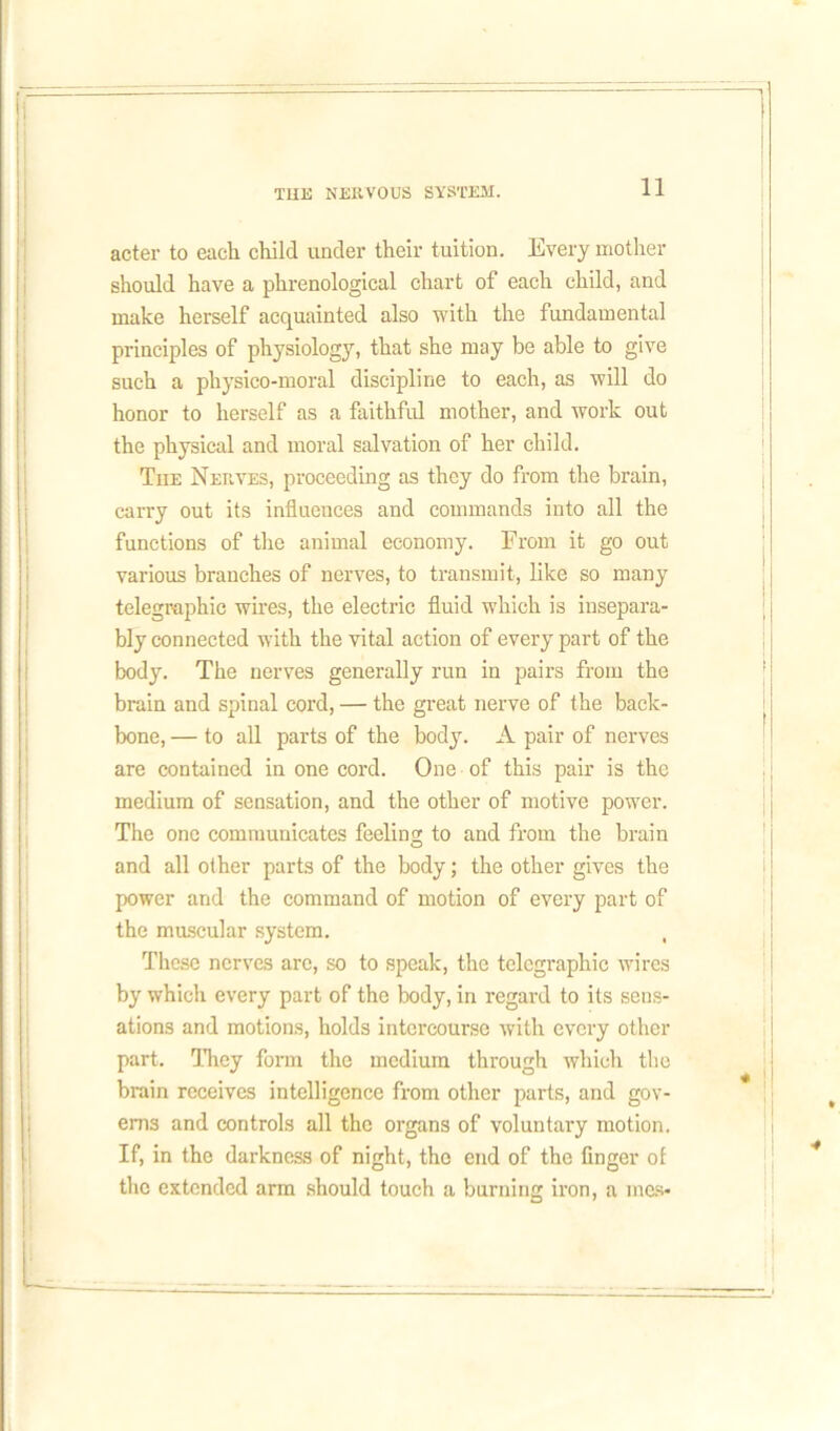 acter to each child under their tuition. Every mother should have a phrenological chart of each child, and make herself acquainted also with the fundamental principles of physiology, that she may be able to give such a physico-moral discipline to each, as will do honor to herself as a faithful mother, and work out the physical and moral salvation of her child. The Nerves, proceeding as they do from the brain, carry out its influences and commands into all the functions of the animal economy. From it go out various branches of nerves, to transmit, like so many telegraphic wires, the electric fluid which is insepara- bly connected with the vital action of every part of the body. The nerves generally run in pairs from the brain and spinal cord, — the great nerve of the back- bone, — to all parts of the body. A pair of nerves are contained in one cord. One of this pair is the medium of sensation, and the other of motive power. The one communicates feeling to and from the brain and all other parts of the body; the other gives the power and the command of motion of every part of the muscular system. These nerves are, so to speak, the telegraphic wires by which every part of the body, in regard to its sens- ations and motions, holds intercourse with every other part. They form the medium through which the brain receives intelligence from other parts, and gov- erns and controls all the organs of voluntary motion. If, in the darkness of night, tho end of the finger ol the extended arm should touch a burning iron, a men-