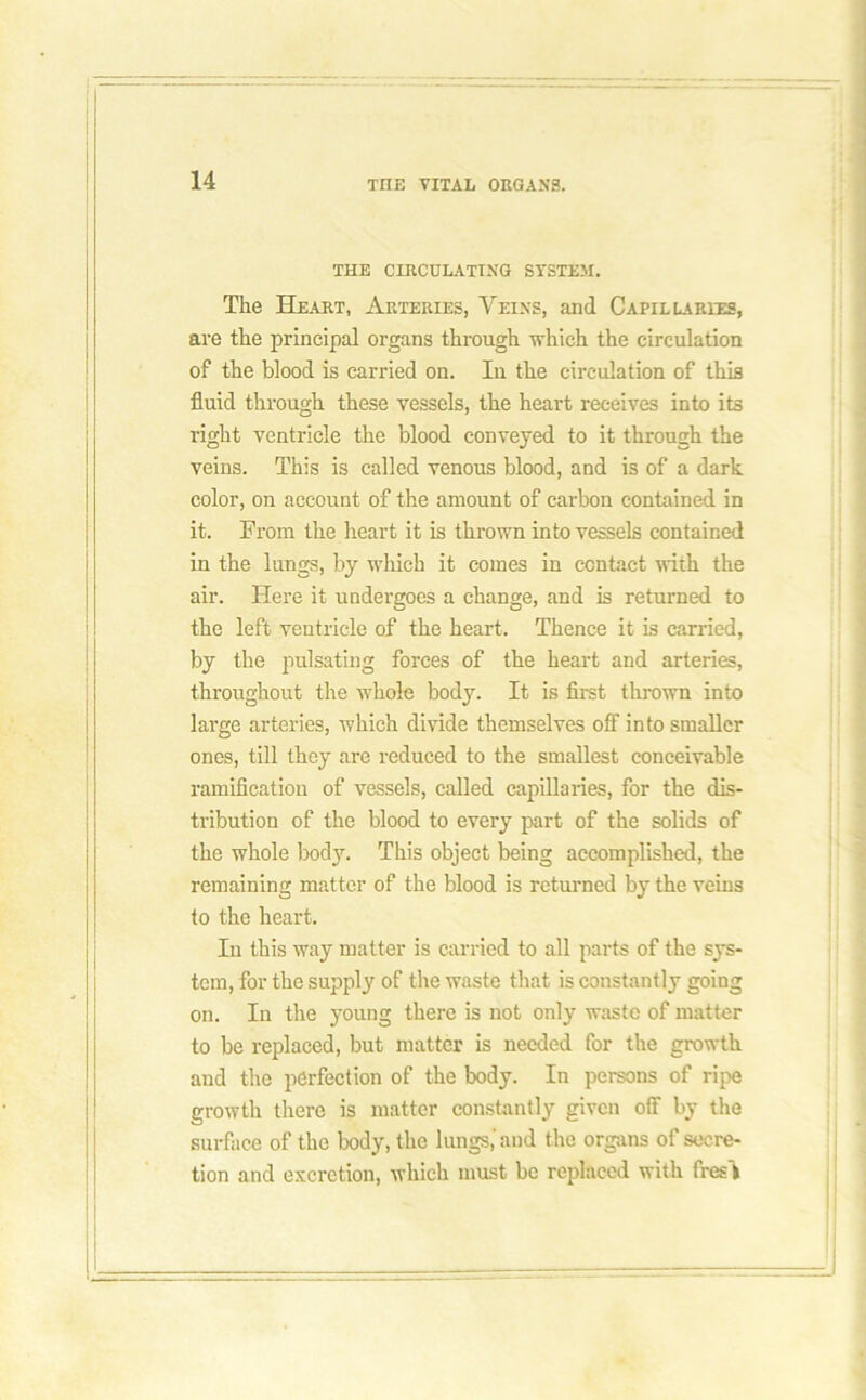 THE CIRCULATING SYSTEM. The Heart, Arteries, Veins, and Capillaries, are the principal organs through which the circulation of the blood is carried on. In the circulation of this fluid through these vessels, the heart receives into its right ventricle the blood conveyed to it through the veins. This is called venous blood, and is of a dark color, on account of the amount of carbon contained in it. From the heart it is thrown into vessels contained in the lungs, by which it comes in contact with the air. Here it undergoes a change, and is returned to the left ventricle of the heart. Thence it is carried, by the pulsating forces of the heart and arteries, throughout the whole body. It is first thrown into large arteries, which divide themselves off into smaller ones, till they are reduced to the smallest conceivable ramification of vessels, called capillaries, for the dis- tribution of the blood to every part of the solids of the whole body. This object being accomplished, the remaining matter of the blood is returned by the veins to the heart. In this way matter is carried to all parts of the sys- tem, for the supply of the waste that is constantly going on. In the young there is not only waste of matter to be replaced, but matter is needed for the growth and the perfection of the body. In persons of ripe growth there is matter constantly given off by the surface of the body, the lungs,'and the organs of secre- tion and excretion, which must be replaced with fresfc