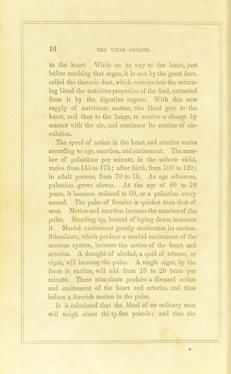 to the heart. While on its way to the heart, just before reaching that organ, it is met by the great duct, called the thoracic duct, which conveys into the return- ing blood the nutritive properties of the food, extracted from it by the digestive organs. With this new supply of nutritious matter, the blood gees to the heart, and then to the lungs, to receive a change by contact with the air, and continues its routine of cir- culation. The speed of action in the heart and arteries varies according to age, exertion, and excitement. The num- ber of pulsations per minute, in the unborn child, varies from 135 to 175 ; after birth, from 100 to 120; in adult persons, from 70 to 75. As age advances, pulsation grows slower. At the age of 60 to 70 years, it becomes reduced to 60, or a pulsation every second. The pulse of females is quicker than that of men. Motion and exertion increase the number of the pulse. Standing up, instead of laying down, increases it. Mental excitement greatly accelerates its motion. Stimulants, which produce a morbid excitement of the nervous system, increase the action of the heart and arteries. A draught of alcohol, a quid of tobacco, or cigar, will increase the pulse. A single cigar, by the fever it excites, will add from 15 to 20 beats per minute. These stimulants produce a diseased action and excitement of the heart and arteries, and thus induce a feverish motion in the pulse. It is calculated that the blood of an ordinary man will weigh about thrty-fivc pounds; and that the