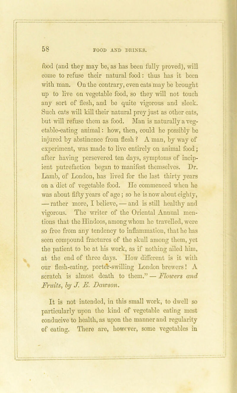 food (and they may be, as has been fully proved), will come to refuse their natural food: thus has it been with man. On the contrary, even cats may be brought up to live on vegetable food, so they will not touch any sort of flesh, and be quite vigorous and sleek. Such cats will kill their natural prey just as other cats, but will refuse them as food. Man is naturally a veg- etable-eating animal: how, then, could he possibly be injured by abstinence from flesh ? A man, by way of experiment, was made to live entirely on animal food; after having persevered ten days, symptoms of incip- ient putrefaction began to manifest themselves. Dr. Lamb, of London, has lived for the last thirty years on a diet of vegetable food. He commenced when he was about fifty years of age; so he is now about eighty, — rather more, I believe, — and is still healthy and vigorous. The writer of the Oriental Annual men- tions that the Hindoos, among whom he travelled, were so free from any tendency to inflammation, that he has seen compound fractures of the skull among them, yet the patient to be at his work, as if nothing ailed him, at the end of three days. How different is it with our flesh-eating, porter-swilling London brewers! A scratch is almost death to them.” — Flowers and Fruits, by J. E. Daicson. It is not intended, in this small work, to dwell so particularly upon the kind of vegetable eating most conducive to health, as upon the manner and regularity of eating. There are, however, some vegetables in
