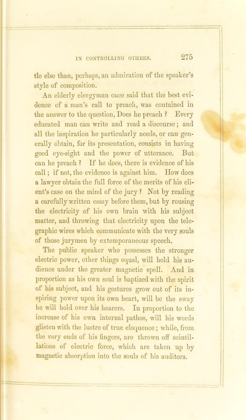 tie else than, perhaps, an admiration of the speaker’s style of composition. An elderly clergyman once said that the best evi- dence of a man’s call to preach, was contained in the answer to the question, Does he preach ? Every educated man can write and read a discourse; and all the inspiration he particularly needs, or can gen- erally obtain, for its presentation, consists in having good eye-sight and the power of utterance. But can he preach ? If he does, there is evidence of his call; if not, the evidence is against him. How does a lawyer obtain the full force of the merits of his cli- ent’s case on the mind of the jury ? Not by reading a carefully written essay before them, but by rousing the electricity of his own brain with his subject matter, and throwing that electricity upon the tele- graphic wires which communicate with the very souls of those jurymen by extemporaneous speech. The public speaker who possesses the stronger electric power, other things equal, will hold his au- dience under the greater magnetic spell. And in proportion as his own soul is baptized with the spirit of his subject, and his gestures grow out of its in- spiring power upon its own heart, will be the sway he will hold over his hearers. In proportion to the increase of his own internal pathos, will his words glisten with the lustre of true eloquence; while, from the very ends of his fingers, are thrown off scintil- lations of electric force, which are taken up by magnetic absorption into the souls of his auditors.