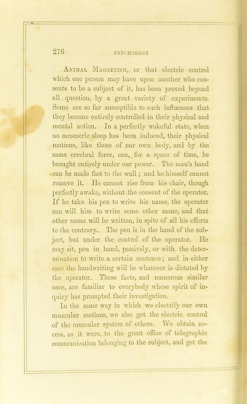Animal Magnetism, or that electric control which one person may have upon another who con- sents to be a subject of it, has been proved beyond all question, by a great variety of experiments. Some are so far susceptible to such influences that they become entirely controlled in their physical and mental action. In a perfectly wakeful state, when no mesmeric sleep has been induced, their physical motions, like those of our own body, and by the same cerebral force, can, for a space of time, be brought entirely under our power. The man’s band -can be made fast to the wall; and he himself cannot remove it. He cannot rise from his chair, though perfectly awake, without the consent of the operator. If he take his pen to write his name, the operator can will him to write some other name, and that other name will be written, in spite of all his efforts to the contrary. The pen is in the hand of the sub- ject, but under the control of the operator. He may sit, pen in hand, passively, or with the deter- mination to write a certain sentence; and in either case the handwriting will be whatever is dictated by the operator. These facts, and numerous similar ones, are familiar to everybody whose spirit of in- quiry has prompted their investigation. In the same way in which we electrify our own muscular motions, we also get the electric control of the muscular system of others. We obtain ac- cess, as it were, to the great office of telegraphic communication belonging to the subject, and get the
