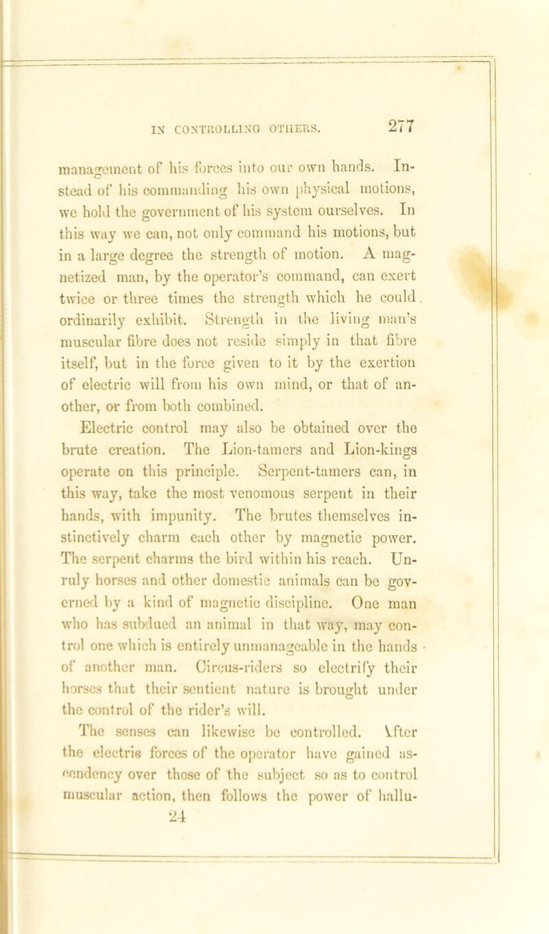 management of his forces into our own hands. In- stead of his commanding his own physical motions, we hold the government of his system ourselves. In this way we can, not only command his motions, but in a large degree the strength of motion. A mag- netized man, by the operator’s command, can exert twice or three times the strength which he could ordinarily exhibit. Strength in the living man’s muscular fibre does not reside simply in that fibre itself, but in the force given to it by the exertion of electric will from his own mind, or that of an- other, or from both combined. Electric control may also be obtained over the brute creation. The Lion-tamers and Lion-kings operate on this principle. Serpent-tamers can, in this way, take the most venomous serpent in their hands, with impunity. The brutes themselves in- stinctively charm each other by magnetic power. The serpent charms the bird within his reach. Un- ruly horses and other domestic animals can be gov- erned by a kind of magnetic discipline. One man who has subdued an animal in that way, may con- trol one which is entirely unmanageable in the hands of another man. Circus-riders so electrify their horses that their sentient nature is brought under O the control of the rider’s will. The senses can likewise be controlled. Vfter the electrie forces of the operator have gained as- cendency over those of the subject so as to control muscular action, then follows the power of hallu- 24