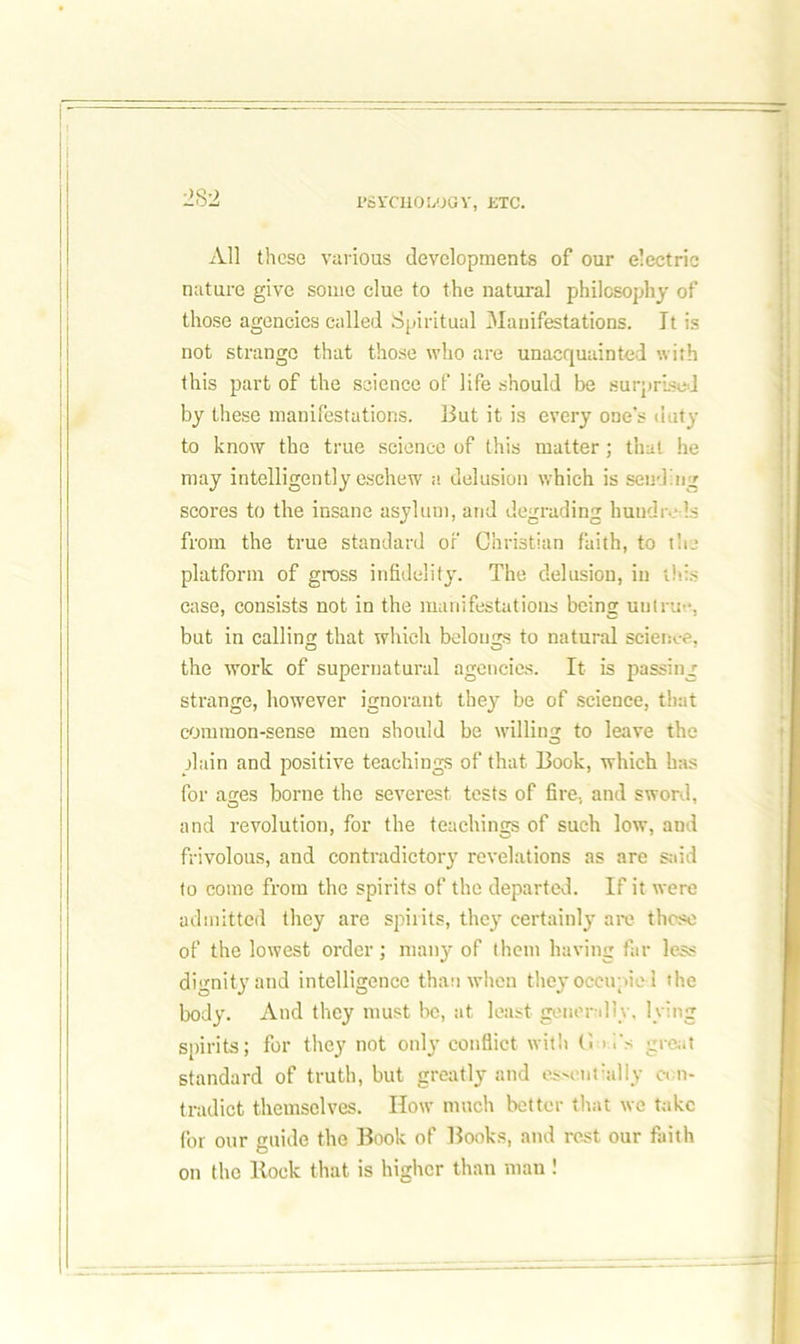 PSYCHOLOGY, ETC. All these various developments of our electric nature give some clue to the natural philosophy of those agencies called Spiritual Manifestations. It is not strange that those who are unacquainted with this part of the science of life should be surprised by these manifestations. But it is every one's duty to know the true science of this matter; that he may intelligently eschew a delusion which is sending scores to the insane asylum, and degrading hundreds from the true standard of Christian faith, to the platform of gross infidelity. The delusion, in this case, consists not in the manifestations being untrue, but in calling that which belongs to natural science, the work of supernatural agencies. It is passing strange, however ignorant they be of science, that common-sense men should be willing to leave the plain and positive teachings of that Book, which has for ages borne the severest tests of fire, and sword, and revolution, for the teachings of such low, and frivolous, and contradictory revelations as are said to come from the spirits of the departed. If it were admitted they are spirits, they certainly are those of the lowest order; many of them having far less dignity and intelligence than when they occupied the body. And they must be, at least generally, lying spirits; for they not only conflict with G G's great standard of truth, but greatly and essonrally con- tradict themselves. How much better that we take for our guide the Book of Books, and rest our faith on the lloek that is higher than mau !