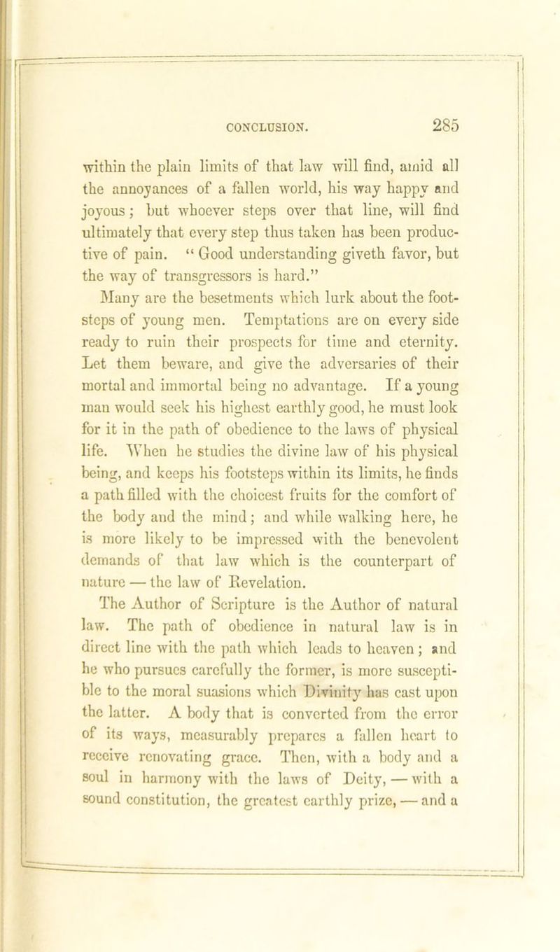 within the plain limits of that law will find, amid nil the annoyances of a fallen world, his way happy and joyous; hut whoever steps over that line, will find ultimately that every step thus taken has been produc- tive of pain. “ Good understanding giveth favor, but the way of transgressors is hard.” Many are the besetments which lurk about the foot- steps of young men. Temptations are on every side ready to ruin their prospects for time and eternity. Let them beware, and give the adversaries of their mortal and immortal being no advantage. If a young man would seek his highest earthly good, he must look for it in the path of obedience to the laws of physical life. When he studies the divine law of his physical being, and keeps his footsteps within its limits, he finds a path filled with the choicest fruits for the comfort of the body and the mind; and while walking here, he is more likely to be impressed with the benevolent demands of that law which is the counterpart of nature — the law of Revelation. The Author of Scripture is the Author of natural law. The path of obedience in natural law is in direct line with the path which leads to heaven ; and he who pursues carefully the former, is more suscepti- ble to the moral suasions which Divinity has cast upon the latter. A body that is converted from tho error of its ways, measurably prepares a fallen heart to receive renovating grace. Then, with a body and a soul in harmony with the laws of Deity, — with a sound constitution, the greatest earthly prize, — and a