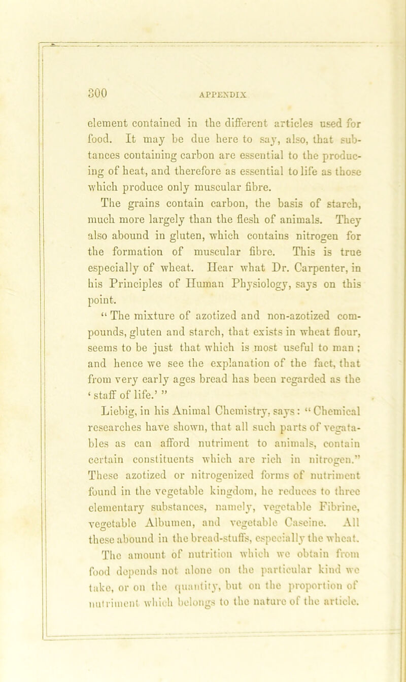 element contained in the different articles used for food. It may be due here to say, also, that sub- tances containing carbon are essential to the produc- ing of heat, and therefore as essential to life as those which produce only muscular fibre. The grains contain carbon, the basis of starch, much more largely than the flesh of animals. They also abound in gluten, which contains nitrogen for the formation of muscular fibre. This is true especially of wheat. Hear what Dr. Carpenter, in his Principles of Human Physiology, says on this point. “ The mixture of azotized and non-azotized com- pounds, gluten and starch, that exists in wheat flour, seems to be just that which is most useful to man ; and hence we see the explanation of the fact, that from very early ages bread has been regarded as the ‘ staff of life.’ ” Liebig, in his Animal Chemistry, says: “ Chemical researches have shown, that all such parts of vegata- bles as can afford nutriment to animals, contain certain constituents which are rich in nitrogen.” These azotized or nitrogenized forms of nutriment found in the vegetable kingdom, he reduces to three elementary substances, namely, vegetable Fibrine, vegetable Albumen, and vegetable Caseine. All these abound in the bread-stuffs, especially the wheat. The amount of nutrition which we obtain from food depends not alone on the particular kind wc take, or on the quantity, but on the proportion of nutriment which belongs to the nature of the article.