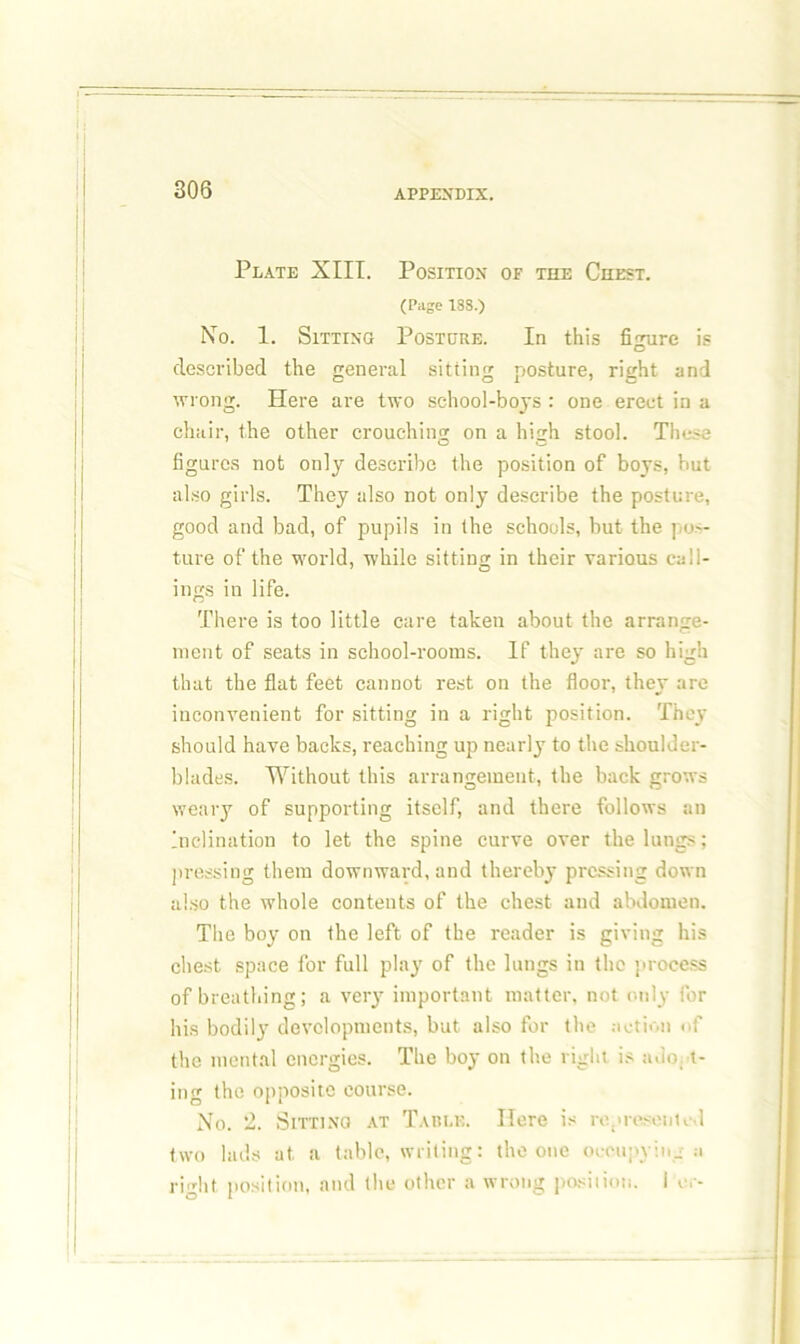 Plate XIII. Position of the Chest. (Page I8S.) No. 1. Sitting Posture. In this figure is described the genei'al sitting posture, right and wrong. Here are two school-boys : one erect in a chair, the other crouching on a high stool. These figures not only describe the position of boys, but also girls. They also not only describe the posture, good and bad, of pupils in the schools, but the pos- ture of the world, while sitting in their various call- ings in life. There is too little care taken about the arrange- ment of seats in school-rooms. If they are so high that the flat feet cannot rest on the floor, they are iuconvenient for sitting in a right position. They should have backs, reaching up nearly to the shoulder- blades. Without this arrangement, the back grows weary of supporting itself, and there follows an Inclination to let the spine curve over the lungs; pressing them downward, and thereby pressing down also the whole contents of the chest and abdomen. The boy on the left of the reader is giving his chest space for full play of the lungs in the process of breathing; a very important matter, not only for his bodily developments, but also for the action of the mental energies. The boy on the right is adopt- ing the opposite course. No. 2. Sitting at Table. Here is represented two lads at. a table, writing: the one occupying a right position, and the other a wrong position. I c.-