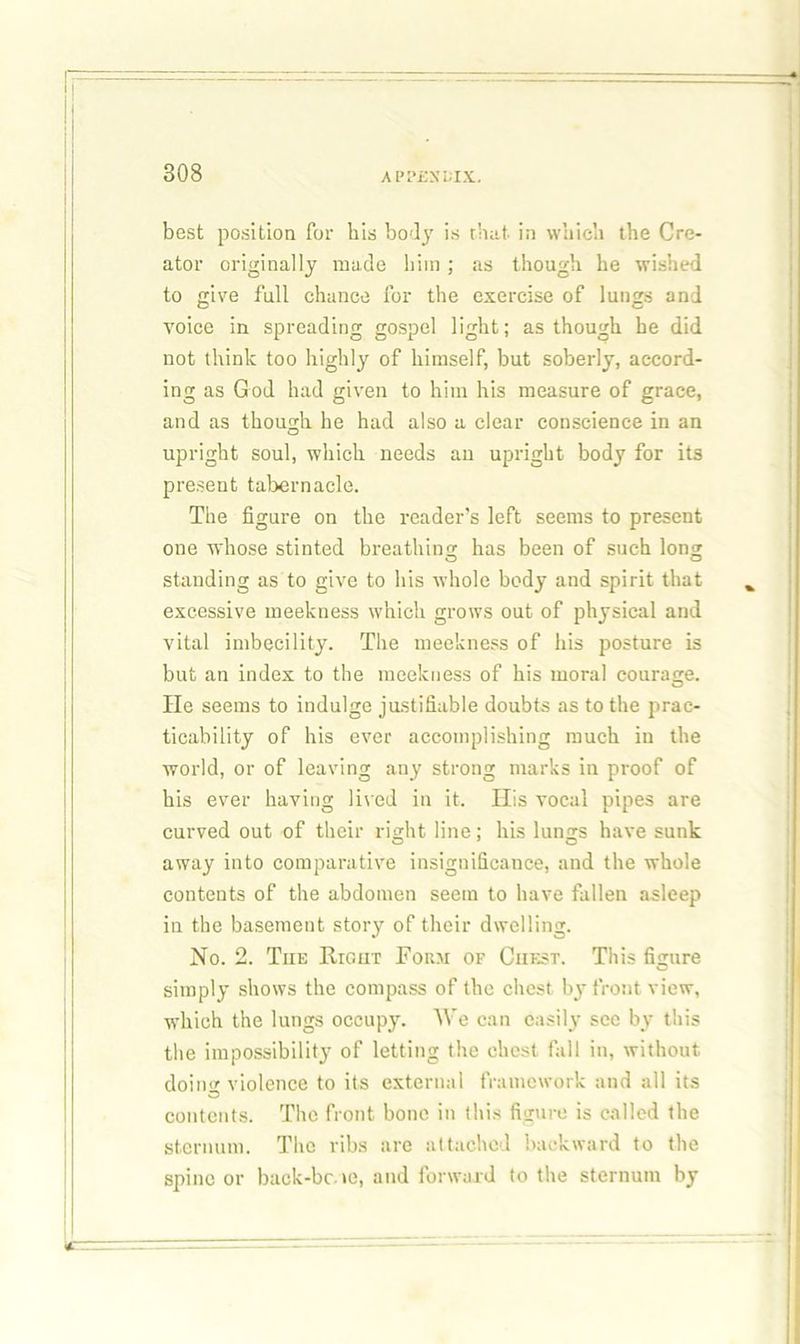 best position for his body is that in which the Cre- ator originally made him; as though he wished to give full chance lor the exercise of lungs and voice in spreading gospel light; as though he did not think too highly of himself, but soberly, accord- ing as God had given to him his measure of grace, and as though he had also a clear conscience in an upright soul, which needs an upright body for its present tabernacle. The figure on the reader’s left seems to present one whose stinted breathing has been of such Ion? standing as to give to his whole body and spirit that excessive meekness which grows out of physical and vital imbecility. The meekness of his posture is but an index to the meekness of his moral courasre. O He seems to indulge justifiable doubts as to the prac- ticability of his ever accomplishing much in the world, or of leaving any strong marks in proof of his ever having lived in it. His vocal pipes are curved out of their right line; his lungs have sunk away into comparative insignificance, and the whole contents of the abdomen seem to have fallen asleep in the basement story of their dwelling. No. 2. Tiie Right Form of Chest. This figure simply shows the compass of the chest by front view, which the lungs occupy. We can easily sec by this the impossibility of letting the chest fall in, without doing violence to its external framework and all its contents. The front bone in this figure is called the sternum. The ribs are attached backward to the spine or back-bc.te, and forward to the sternum by