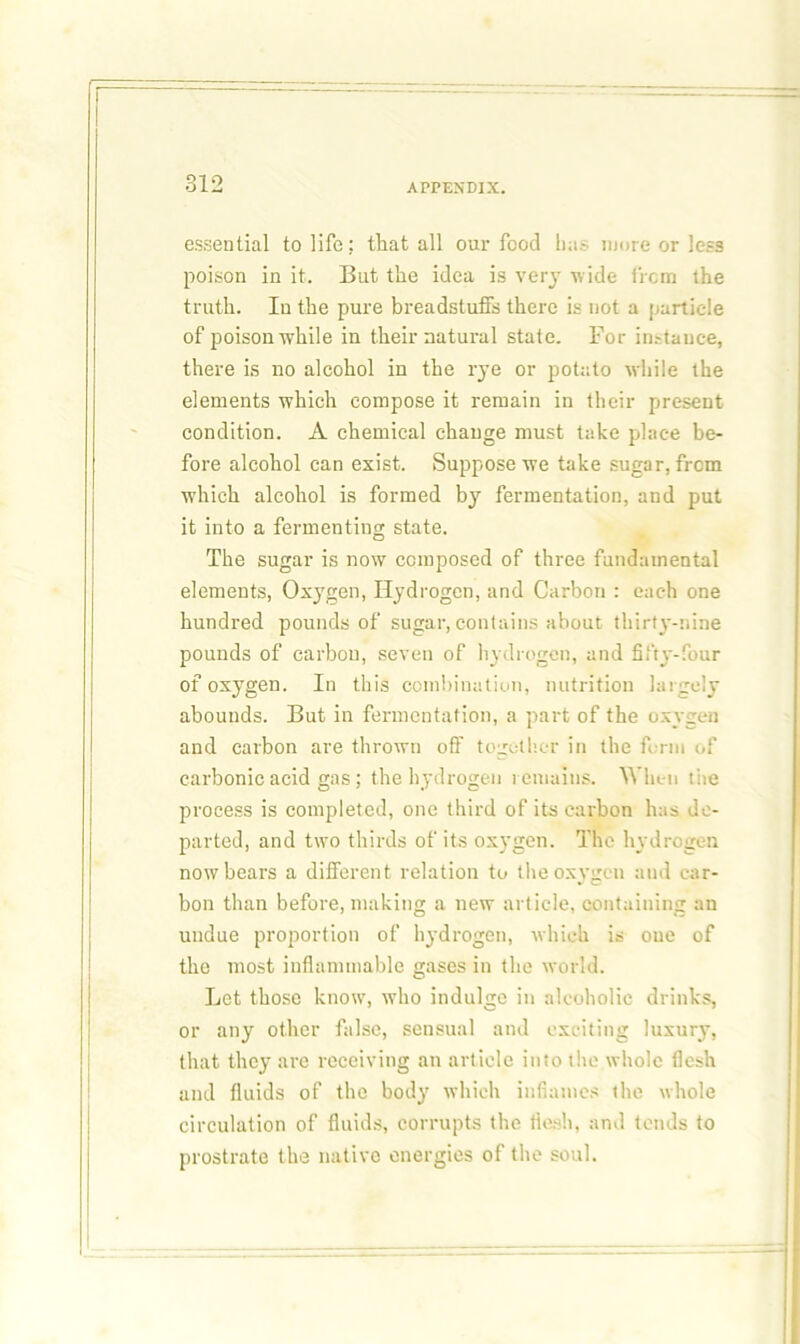 essential to life; that all our food has more or less poison in it. But the idea is very wide from the truth. In the pure breadstuffs there is not a particle of poison while in their natural state. For instance, there is no alcohol in the rye or potato while the elements which compose it remain in their present condition. A chemical change must take place be- fore alcohol can exist. Suppose we take sugar, from W'hich alcohol is formed by fermentation, and put it into a fermenting state. The sugar is now composed of three fundamental elements, Oxygen, Hydrogen, and Carbon : each one hundred pounds of sugar, contains about thirty-nine pounds of carbon, seven of hydrogen, and fifty-four of oxygen. In this combination, nutrition largely abounds. But in fermentation, a part of the oxygen and carbon are thrown off together in the form of carbonic acid gas; the hydrogen remains. When tire process is completed, one third of its carbon has de- parted, and two thirds of its oxygen. The hydrogen now bears a different relation to the oxygen and car- bon than before, making a new article, containing an undue proportion of hydrogen, which is oue of the most inflammable gases in the world. Let those know, who indulge in alcoholic drinks, or any other false, sensual and exciting luxury, that they are receiving an article into the whole flesh and fluids of the body which inflames the whole circulation of fluids, corrupts the flesh, and tends to prostrate the native energies of the soul.
