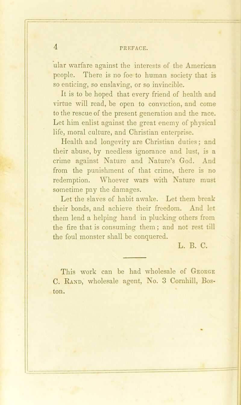 ular warfare against the interests of the American people. There is no foe to human society that is so enticing, so enslaving, or so invincible. It is to be hoped that every friend of health and virtue will read, be open to conviction, and come to the rescue of the present generation and the race. Let him enlist against the great enemy of physical life, moral culture, and Christian enterprise. Health and longevity are Christian duties; and their abuse, by needless ignorance and lust, is a crime against Nature and Nature's God. And from the punishment of that crime, there is no redemption. Whoever wars with Nature must sometime pay the damages. Let the slaves of habit awake. Let them break their bonds, and achieve their freedom. And let them lend a helping hand in plucking others from the fire that is consuming them; and not rest till the foul monster shall be conquered. L. B. C. This work can be had wholesale of George C. Rand, wholesale agent, No. 3 Comhill, Bos- ton.