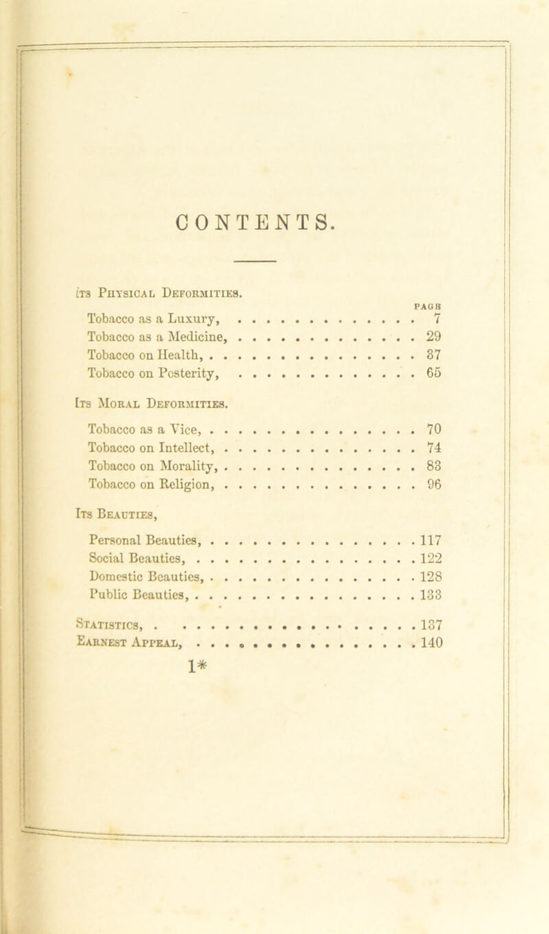 CONTENTS. its Physical Deformities. FAGS Tobacco as a Luxury, 7 Tobacco as a Medicine, 29 Tobacco on Health, 37 Tobacco on Posterity, 65 Its Moral Deformities. Tobacco as a Vice, 70 Tobacco on Intellect, 74 Tobacco on Morality, 83 Tobacco on Religion, 96 Its Beauties, Personal Beauties 117 Social Beauties, 122 Domestic Beauties, 128 Public Beauties 133 Statistics 137 Earnest Appeal, 140 1*