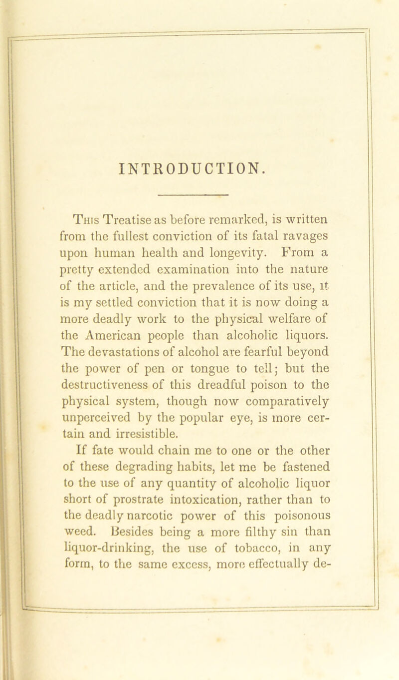 INTRODUCTION. This Treatise as before remarked, is written from the fullest conviction of its fatal ravages upon human health and longevity. From a pretty extended examination into the nature of the article, and the prevalence of its use, it is my settled conviction that it is now doing a more deadly work to the physical welfare of the American people than alcoholic liquors. The devastations of alcohol are fearful beyond the power of pen or tongue to tell; but the destructiveness of this dreadful poison to the physical system, though now comparatively unperceived by the popular eye, is more cer- tain and irresistible. If fate would chain me to one or the other of these degrading habits, let me be fastened to the use of any quantity of alcoholic liquor short of prostrate intoxication, rather than to the deadly narcotic power of this poisonous weed. Besides being a more filthy sin than liquor-drinking, the use of tobacco, in any form, to the same excess, more effectually de-