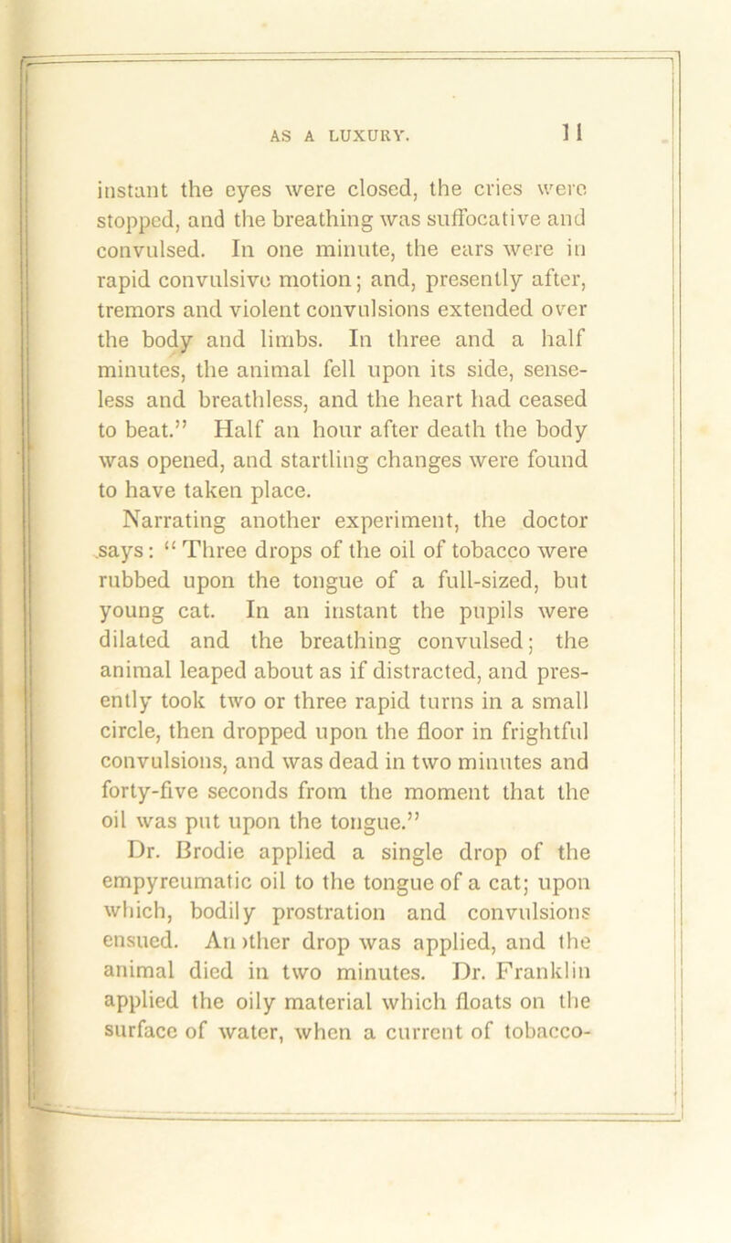 instant the eyes were closed, the cries were stopped, and the breathing was suffocative and convulsed. In one minute, the ears were in rapid convulsive motion; and, presently after, tremors and violent convulsions extended over the body and limbs. In three and a half minutes, the animal fell upon its side, sense- less and breathless, and the heart had ceased to beat.” Half an hour after death the body was opened, and startling changes were found to have taken place. Narrating another experiment, the doctor .says: “ Three drops of the oil of tobacco were rubbed upon the tongue of a full-sized, but young cat. In an instant the pupils were dilated and the breathing convulsed; the animal leaped about as if distracted, and pres- ently took two or three rapid turns in a small circle, then dropped upon the floor in frightful convulsions, and was dead in two minutes and forty-five seconds from the moment that the oil was put upon the tongue.” Dr. Brodie applied a single drop of the empyreumatic oil to the tongue of a cat; upon which, bodily prostration and convulsions ensued. Another drop was applied, and the animal died in two minutes. Dr. Franklin applied the oily material which floats on the surface of water, when a current of tobacco-